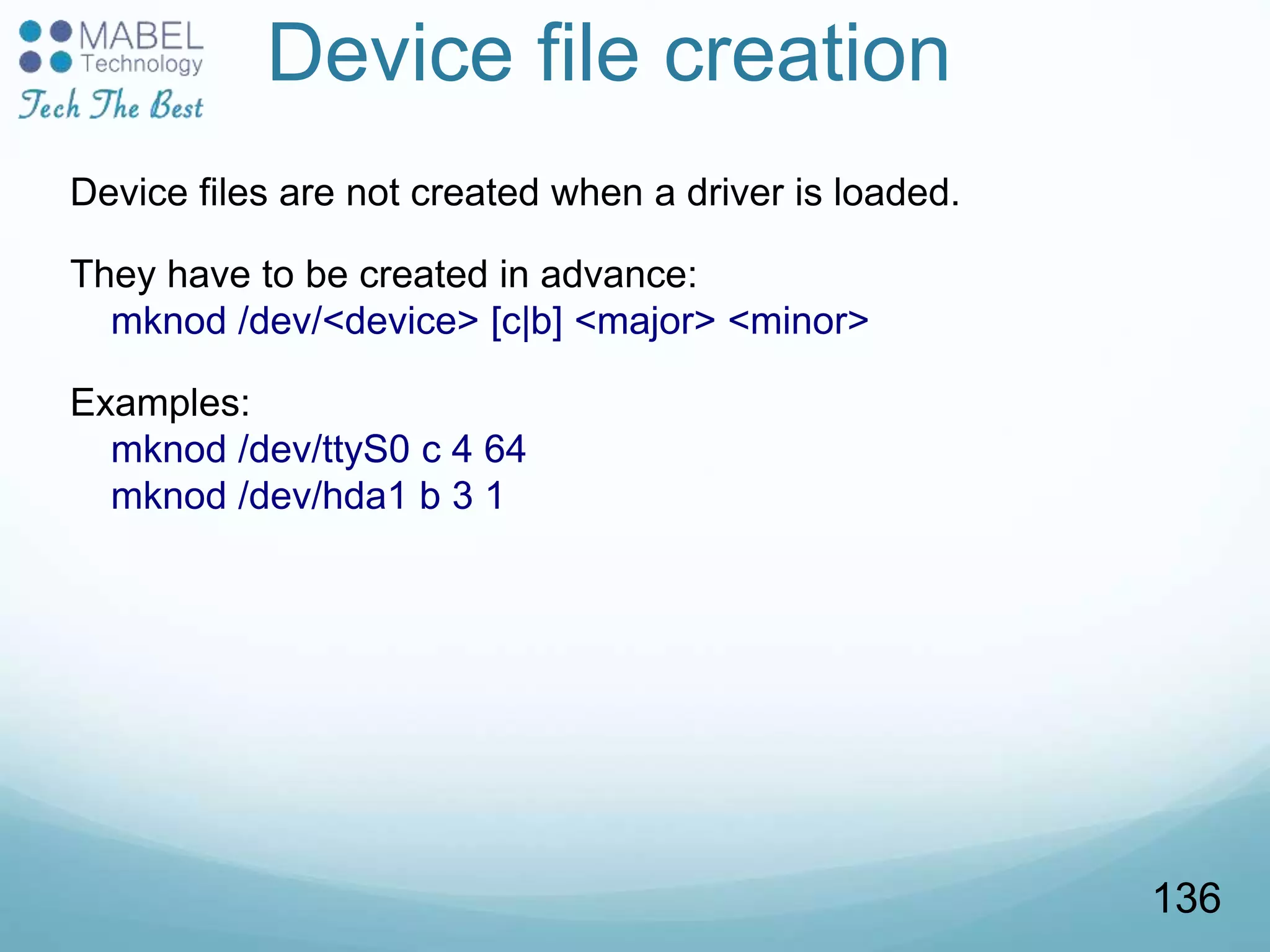 Device file creation
Device files are not created when a driver is loaded.
They have to be created in advance:
mknod /dev/<device> [c|b] <major> <minor>
Examples:
mknod /dev/ttyS0 c 4 64
mknod /dev/hda1 b 3 1
136
 