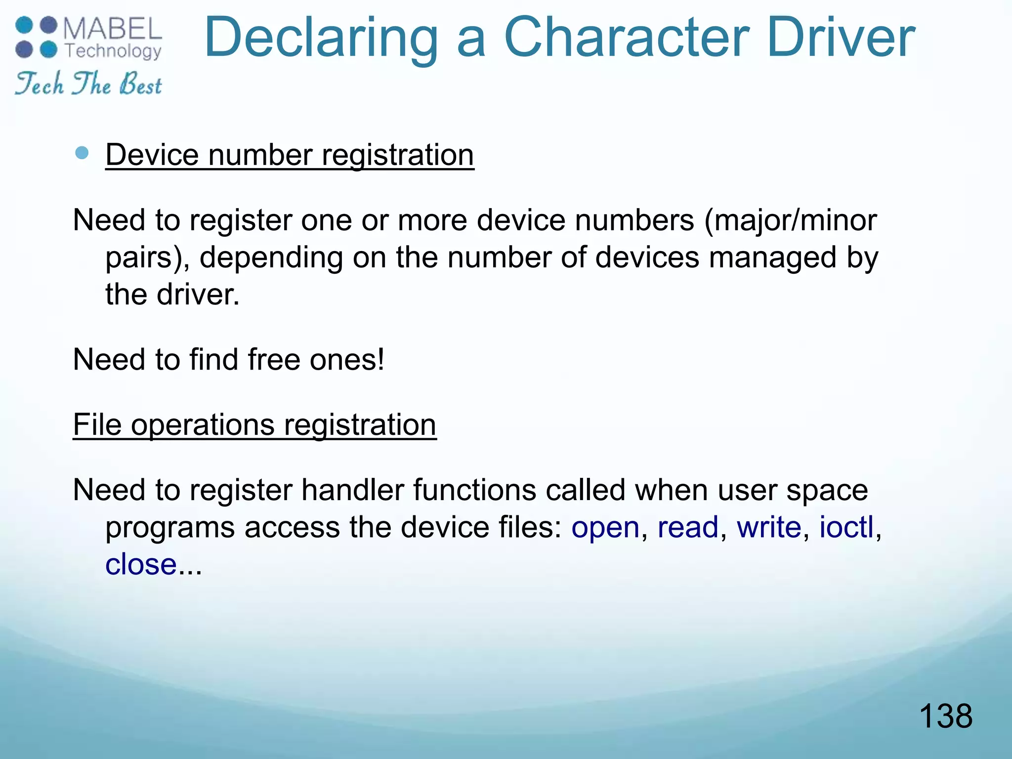 Declaring a Character Driver
 Device number registration
Need to register one or more device numbers (major/minor
pairs), depending on the number of devices managed by
the driver.
Need to find free ones!
File operations registration
Need to register handler functions called when user space
programs access the device files: open, read, write, ioctl,
close...
138
 