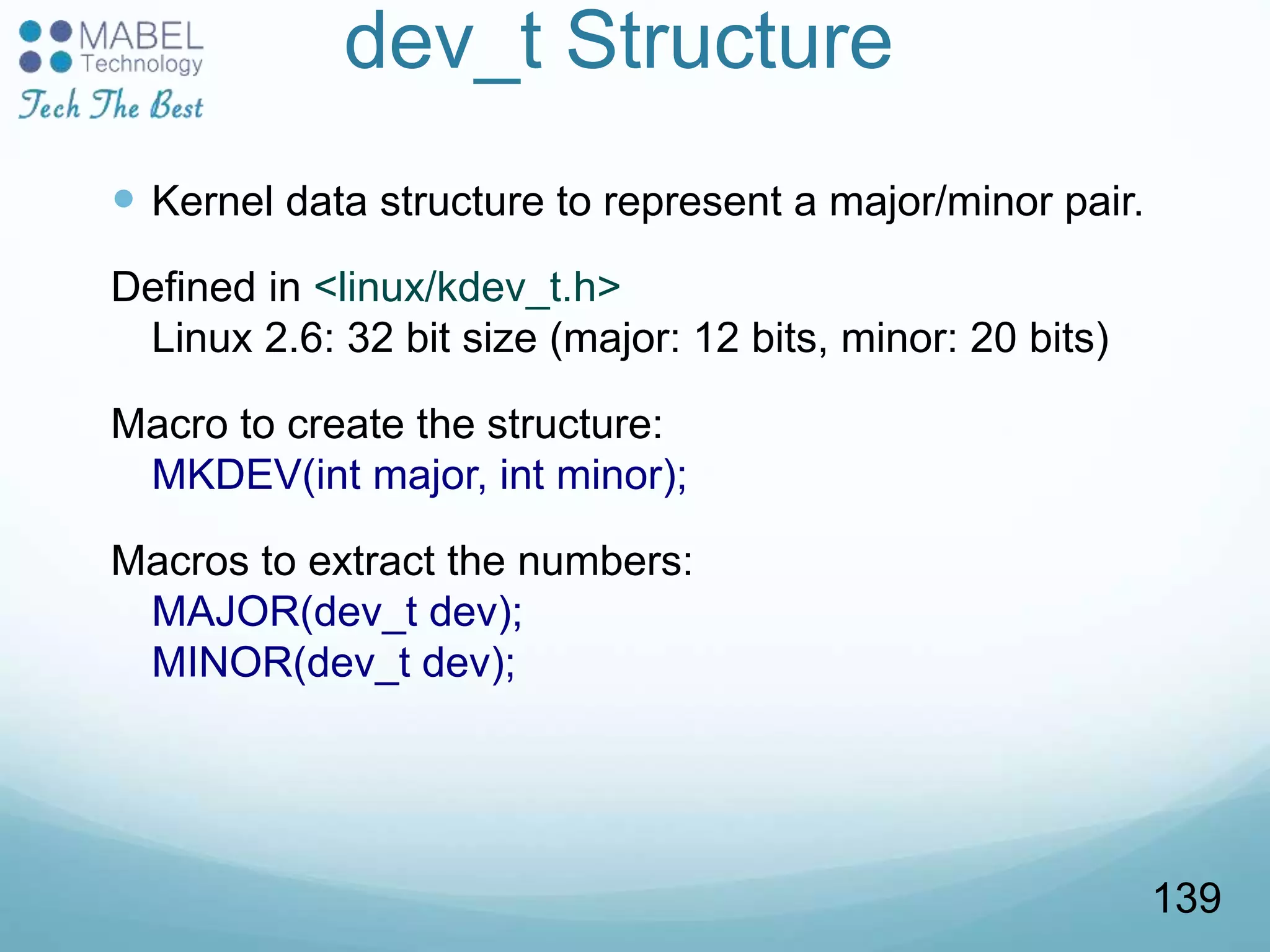 dev_t Structure
 Kernel data structure to represent a major/minor pair.
Defined in <linux/kdev_t.h>
Linux 2.6: 32 bit size (major: 12 bits, minor: 20 bits)
Macro to create the structure:
MKDEV(int major, int minor);
Macros to extract the numbers:
MAJOR(dev_t dev);
MINOR(dev_t dev);
139
 