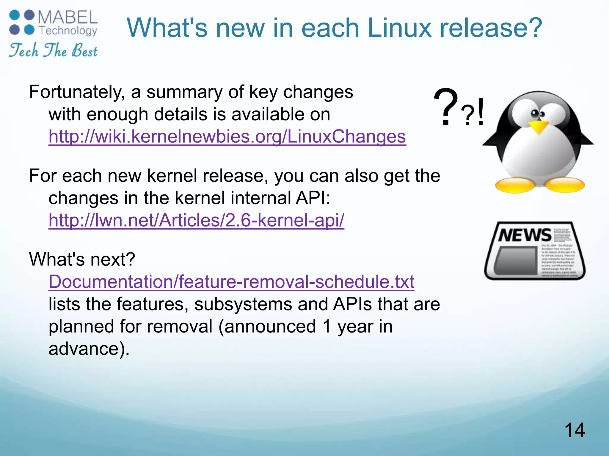 What's new in each Linux release?
Fortunately, a summary of key changes
with enough details is available on
http://wiki.kernelnewbies.org/LinuxChanges
For each new kernel release, you can also get the
changes in the kernel internal API:
http://lwn.net/Articles/2.6-kernel-api/
What's next?
Documentation/feature-removal-schedule.txt
lists the features, subsystems and APIs that are
planned for removal (announced 1 year in
advance).
??!
14
 