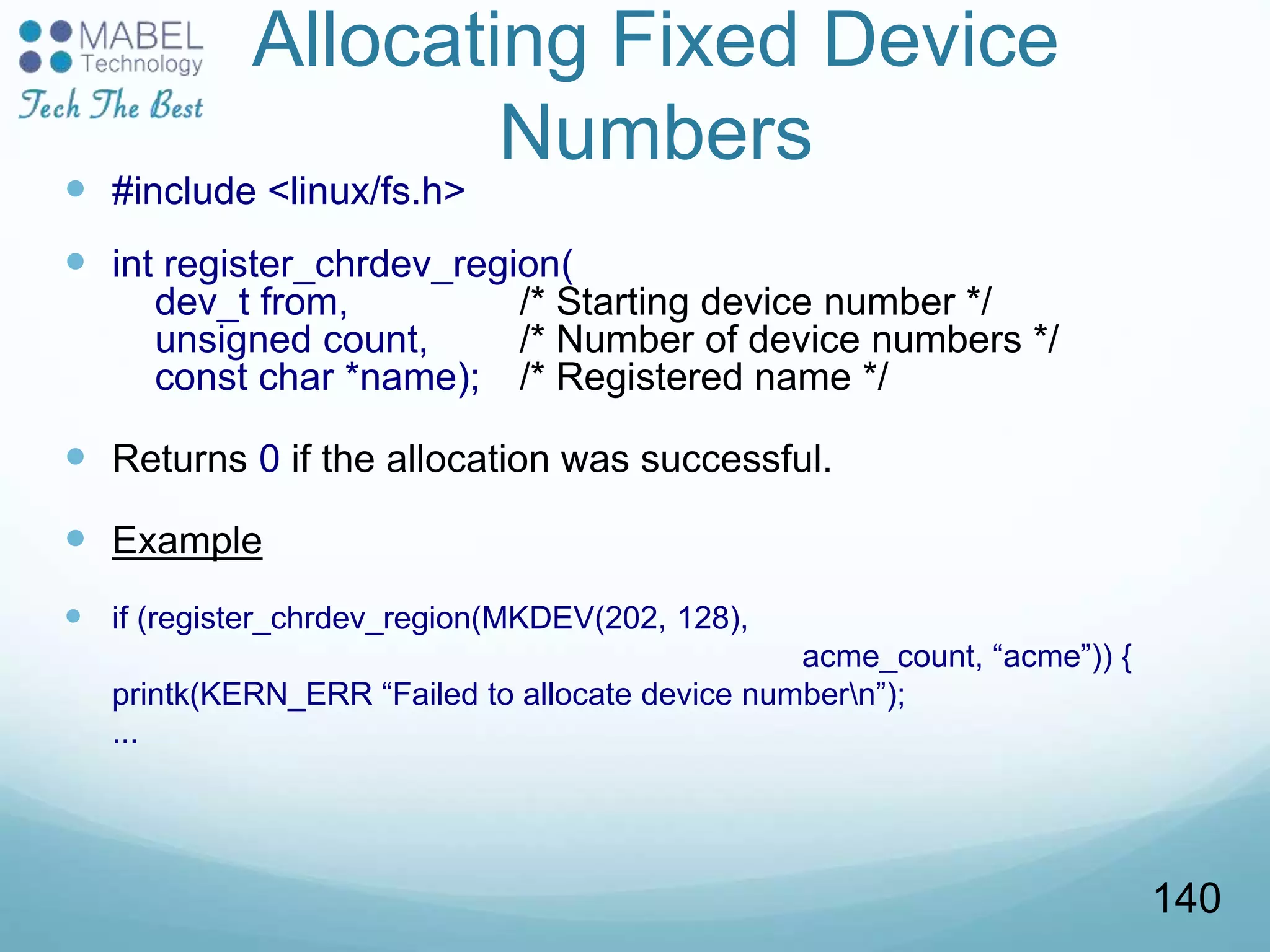 Allocating Fixed Device
Numbers
 #include <linux/fs.h>
 int register_chrdev_region(
dev_t from, /* Starting device number */
unsigned count, /* Number of device numbers */
const char *name); /* Registered name */
 Returns 0 if the allocation was successful.
 Example
 if (register_chrdev_region(MKDEV(202, 128),
acme_count, “acme”)) {
printk(KERN_ERR “Failed to allocate device numbern”);
...
140
 