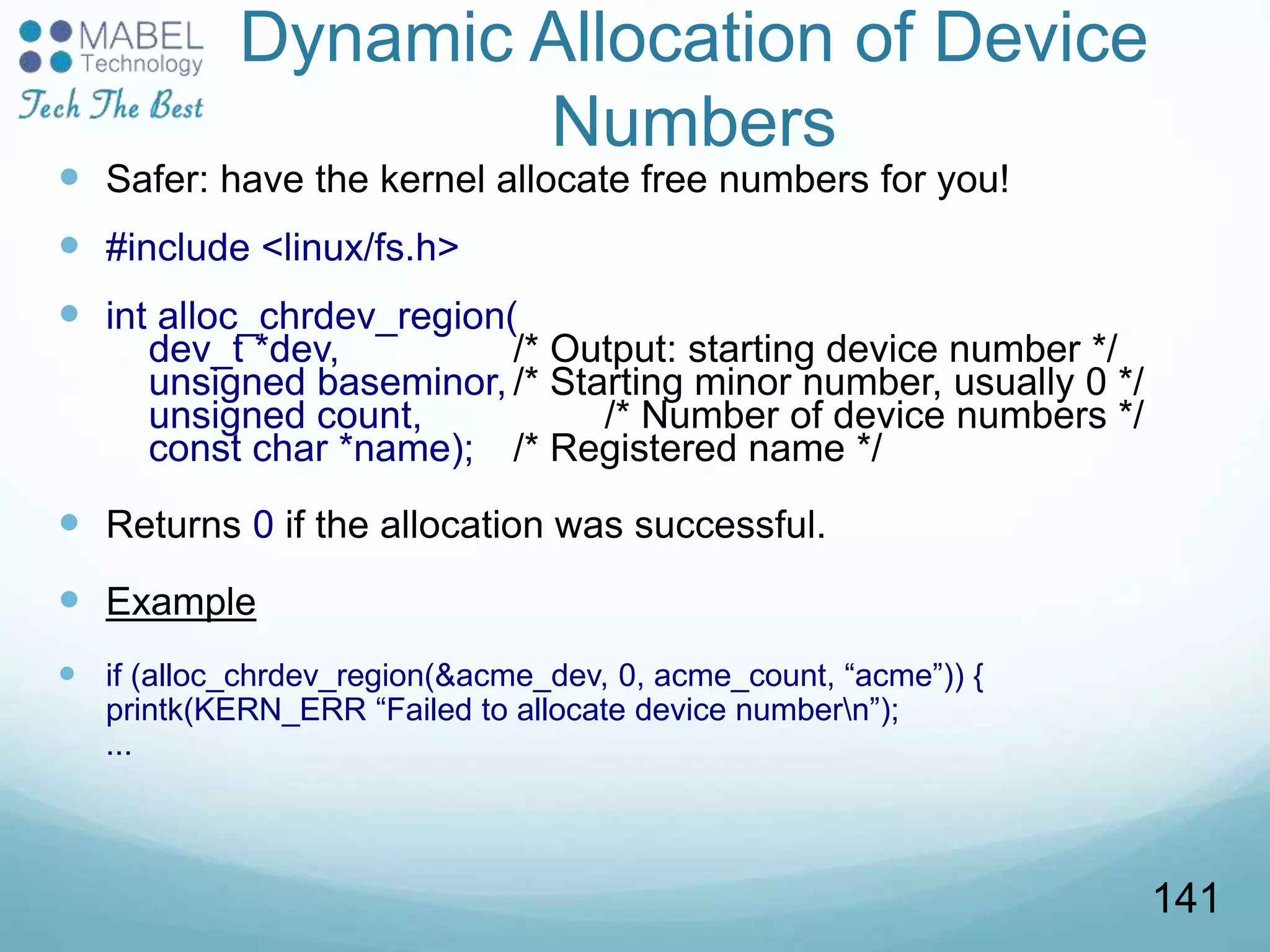 Dynamic Allocation of Device
Numbers
 Safer: have the kernel allocate free numbers for you!
 #include <linux/fs.h>
 int alloc_chrdev_region(
dev_t *dev, /* Output: starting device number */
unsigned baseminor, /* Starting minor number, usually 0 */
unsigned count, /* Number of device numbers */
const char *name); /* Registered name */
 Returns 0 if the allocation was successful.
 Example
 if (alloc_chrdev_region(&acme_dev, 0, acme_count, “acme”)) {
printk(KERN_ERR “Failed to allocate device numbern”);
...
141
 