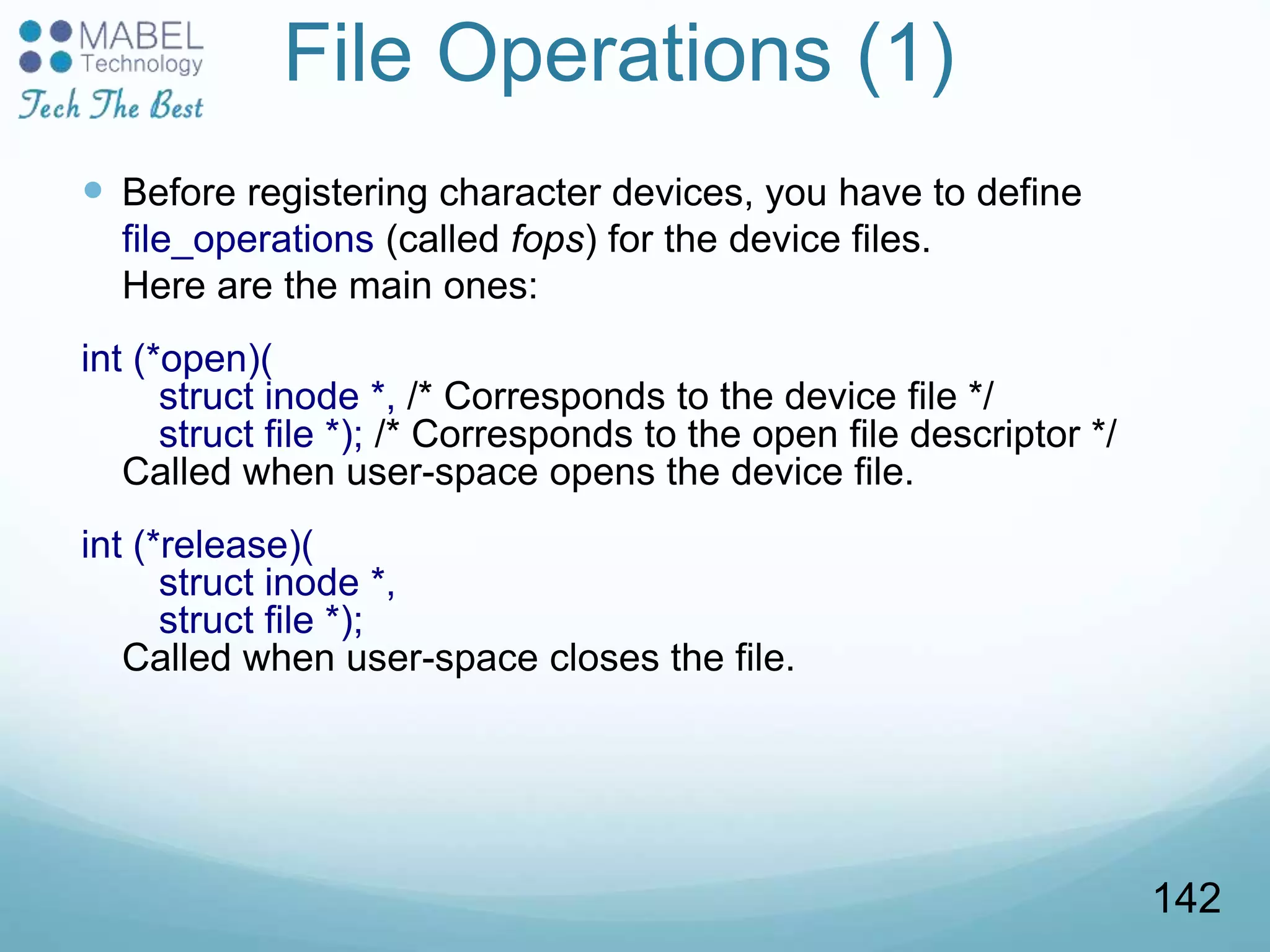 File Operations (1)
 Before registering character devices, you have to define
file_operations (called fops) for the device files.
Here are the main ones:
int (*open)(
struct inode *, /* Corresponds to the device file */
struct file *); /* Corresponds to the open file descriptor */
Called when user-space opens the device file.
int (*release)(
struct inode *,
struct file *);
Called when user-space closes the file.
142
 