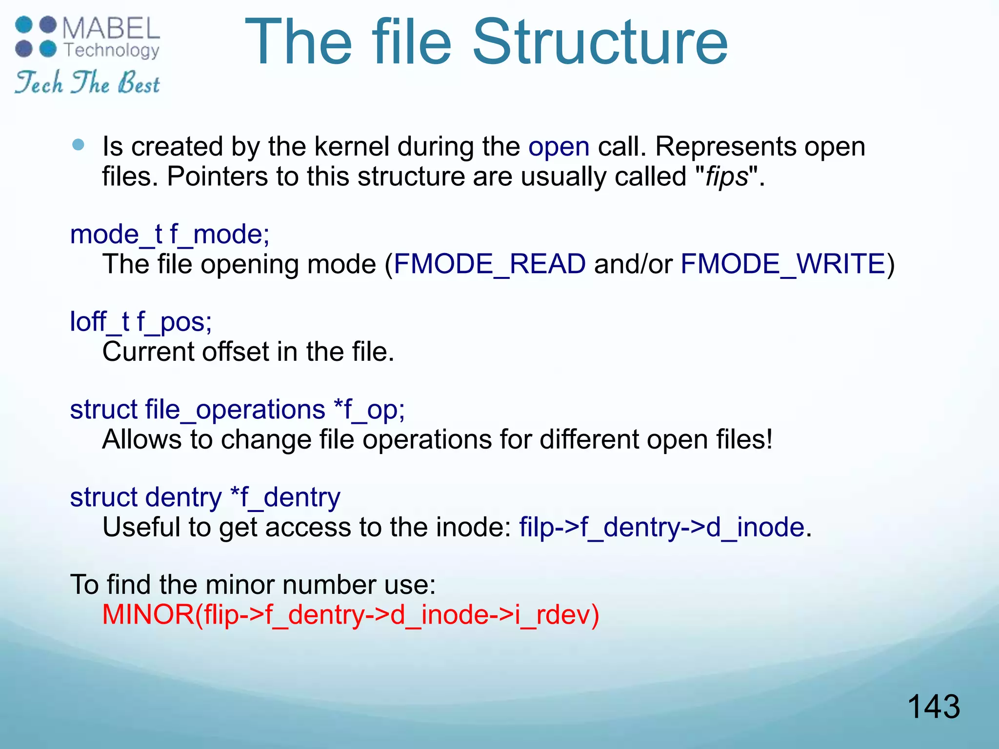 The file Structure
 Is created by the kernel during the open call. Represents open
files. Pointers to this structure are usually called "fips".
mode_t f_mode;
The file opening mode (FMODE_READ and/or FMODE_WRITE)
loff_t f_pos;
Current offset in the file.
struct file_operations *f_op;
Allows to change file operations for different open files!
struct dentry *f_dentry
Useful to get access to the inode: filp->f_dentry->d_inode.
To find the minor number use:
MINOR(flip->f_dentry->d_inode->i_rdev)
143
 