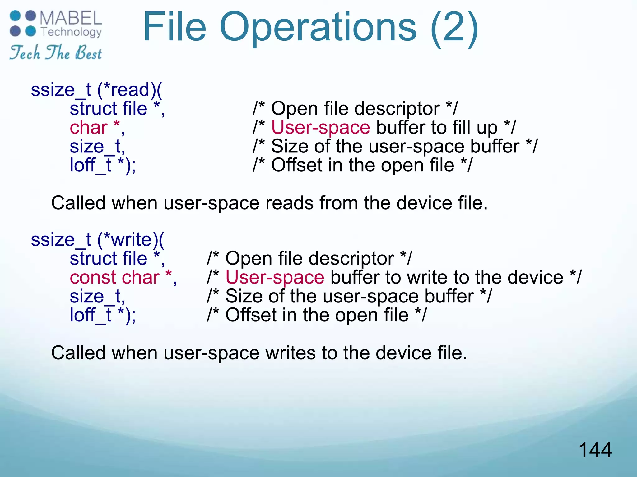 File Operations (2)
ssize_t (*read)(
struct file *, /* Open file descriptor */
char *, /* User-space buffer to fill up */
size_t, /* Size of the user-space buffer */
loff_t *); /* Offset in the open file */
Called when user-space reads from the device file.
ssize_t (*write)(
struct file *, /* Open file descriptor */
const char *, /* User-space buffer to write to the device */
size_t, /* Size of the user-space buffer */
loff_t *); /* Offset in the open file */
Called when user-space writes to the device file.
144
 