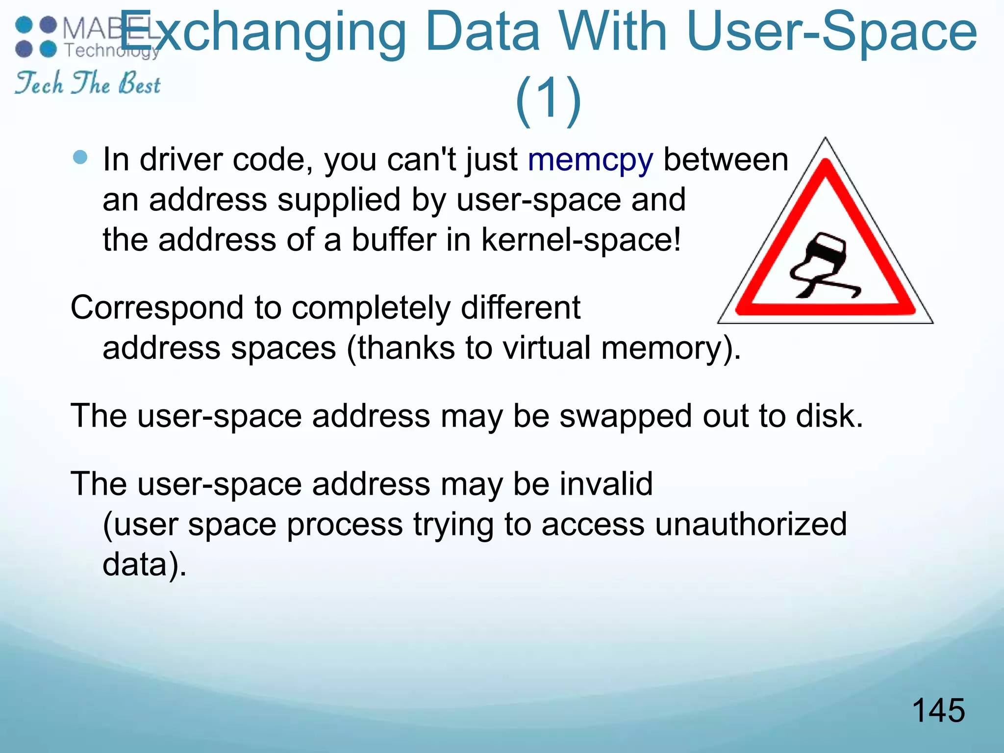 Exchanging Data With User-Space
(1)
 In driver code, you can't just memcpy between
an address supplied by user-space and
the address of a buffer in kernel-space!
Correspond to completely different
address spaces (thanks to virtual memory).
The user-space address may be swapped out to disk.
The user-space address may be invalid
(user space process trying to access unauthorized
data).
145
 