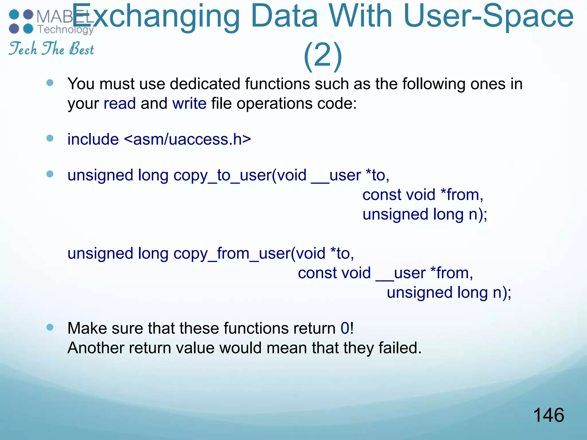 Exchanging Data With User-Space
(2)
 You must use dedicated functions such as the following ones in
your read and write file operations code:
 include <asm/uaccess.h>
 unsigned long copy_to_user(void __user *to,
const void *from,
unsigned long n);
unsigned long copy_from_user(void *to,
const void __user *from,
unsigned long n);
 Make sure that these functions return 0!
Another return value would mean that they failed.
146
 