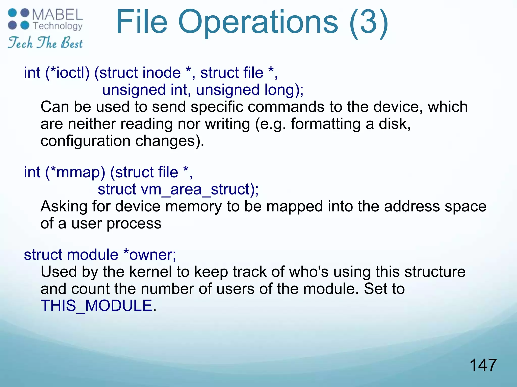 File Operations (3)
int (*ioctl) (struct inode *, struct file *,
unsigned int, unsigned long);
Can be used to send specific commands to the device, which
are neither reading nor writing (e.g. formatting a disk,
configuration changes).
int (*mmap) (struct file *,
struct vm_area_struct);
Asking for device memory to be mapped into the address space
of a user process
struct module *owner;
Used by the kernel to keep track of who's using this structure
and count the number of users of the module. Set to
THIS_MODULE.
147
 