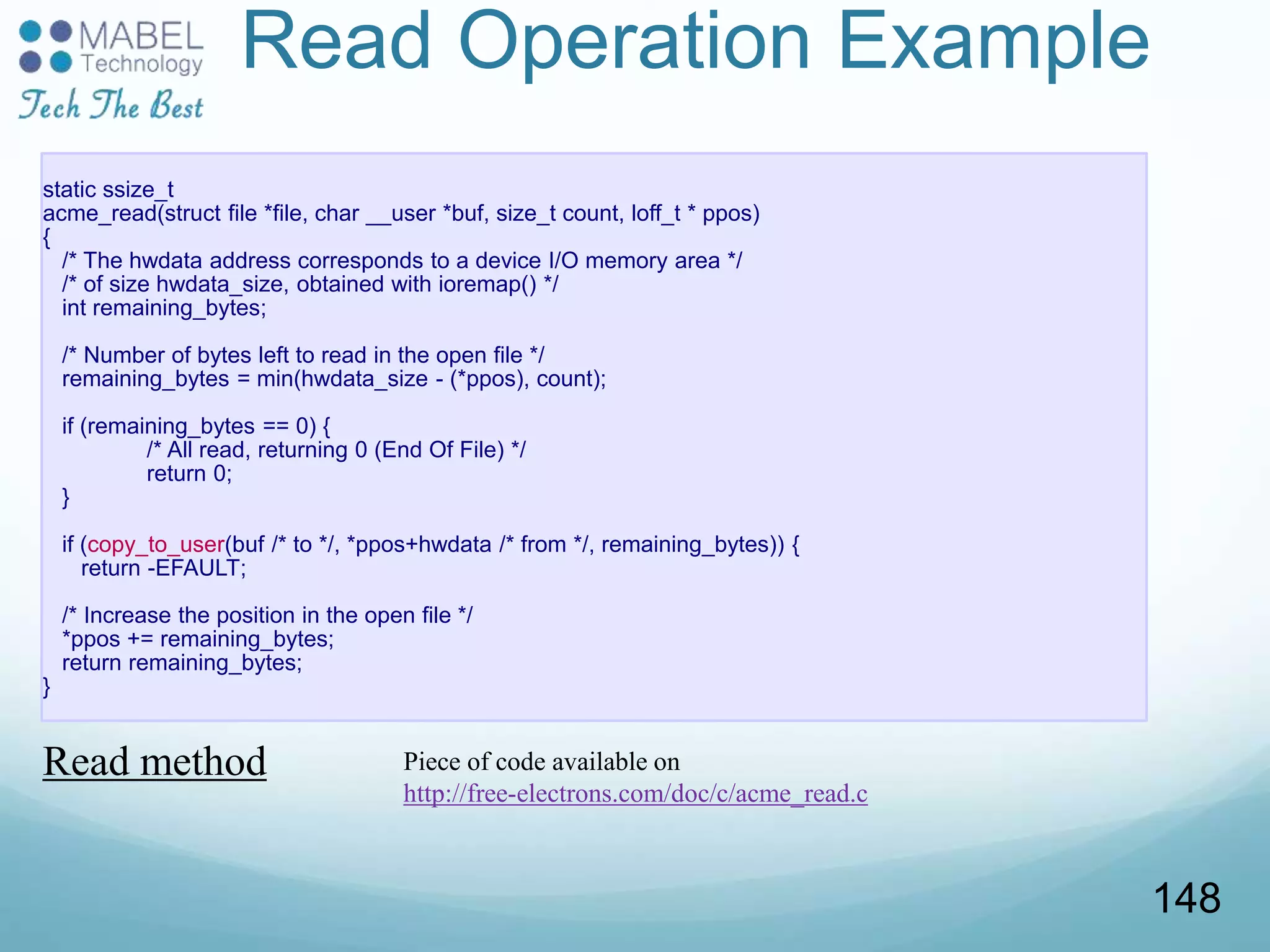 static ssize_t
acme_read(struct file *file, char __user *buf, size_t count, loff_t * ppos)
{
/* The hwdata address corresponds to a device I/O memory area */
/* of size hwdata_size, obtained with ioremap() */
int remaining_bytes;
/* Number of bytes left to read in the open file */
remaining_bytes = min(hwdata_size - (*ppos), count);
if (remaining_bytes == 0) {
/* All read, returning 0 (End Of File) */
return 0;
}
if (copy_to_user(buf /* to */, *ppos+hwdata /* from */, remaining_bytes)) {
return -EFAULT;
/* Increase the position in the open file */
*ppos += remaining_bytes;
return remaining_bytes;
}
Read Operation Example
Read method Piece of code available on
http://free-electrons.com/doc/c/acme_read.c
148
 