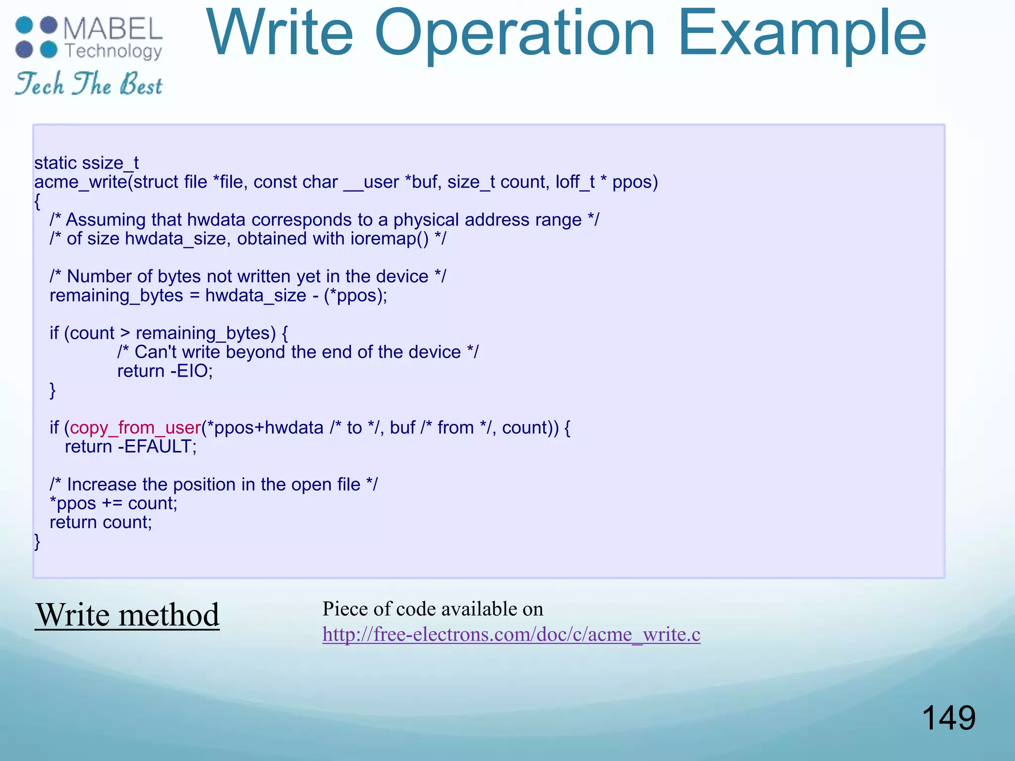 Write Operation Example
static ssize_t
acme_write(struct file *file, const char __user *buf, size_t count, loff_t * ppos)
{
/* Assuming that hwdata corresponds to a physical address range */
/* of size hwdata_size, obtained with ioremap() */
/* Number of bytes not written yet in the device */
remaining_bytes = hwdata_size - (*ppos);
if (count > remaining_bytes) {
/* Can't write beyond the end of the device */
return -EIO;
}
if (copy_from_user(*ppos+hwdata /* to */, buf /* from */, count)) {
return -EFAULT;
/* Increase the position in the open file */
*ppos += count;
return count;
}
Write method Piece of code available on
http://free-electrons.com/doc/c/acme_write.c
149
 