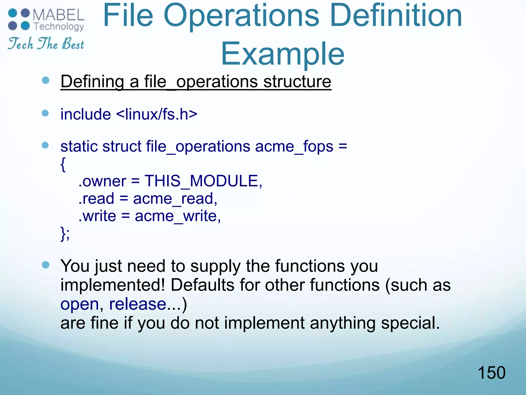File Operations Definition
Example
 Defining a file_operations structure
 include <linux/fs.h>
 static struct file_operations acme_fops =
{
.owner = THIS_MODULE,
.read = acme_read,
.write = acme_write,
};
 You just need to supply the functions you
implemented! Defaults for other functions (such as
open, release...)
are fine if you do not implement anything special.
150
 