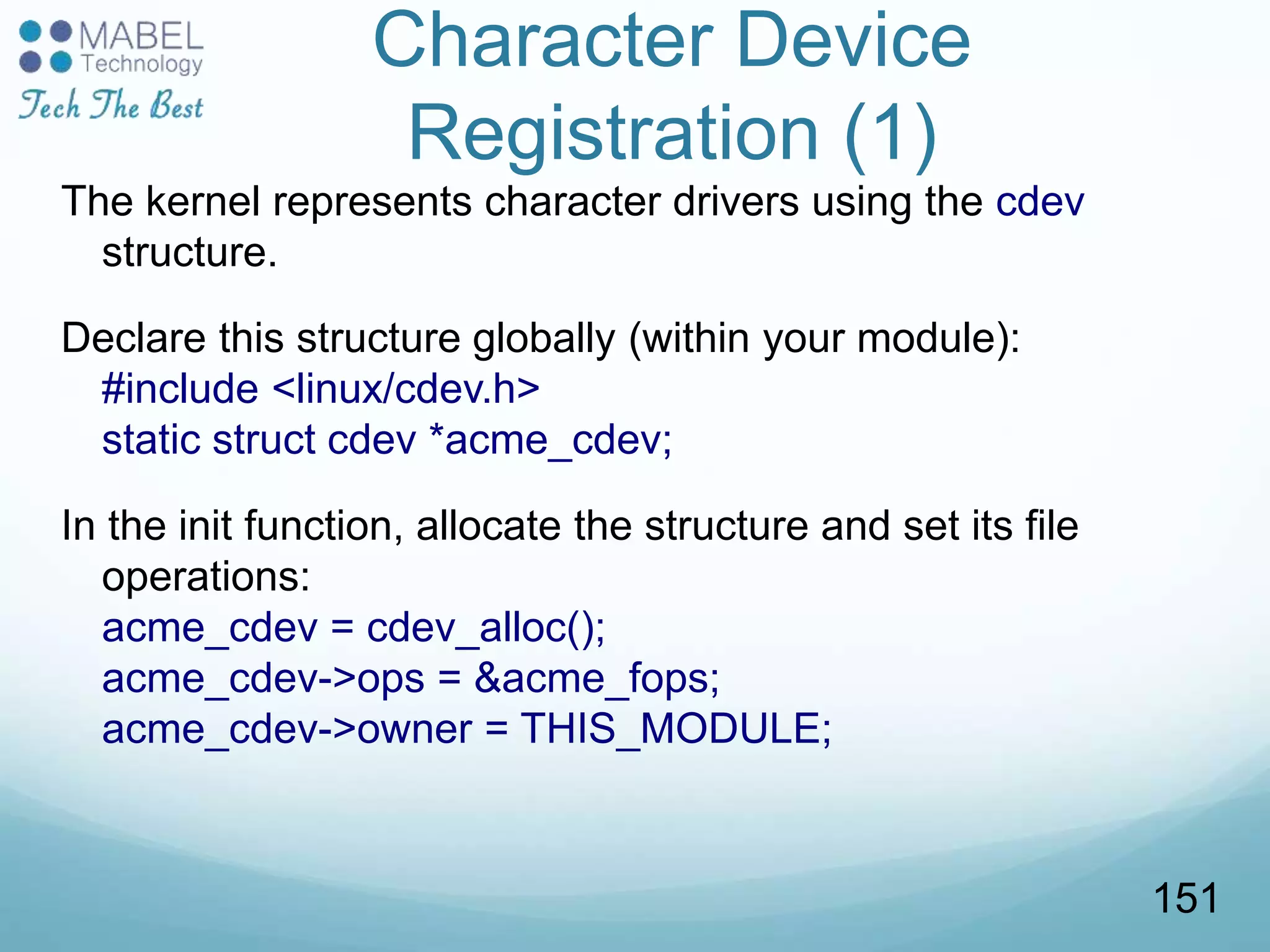 Character Device
Registration (1)
The kernel represents character drivers using the cdev
structure.
Declare this structure globally (within your module):
#include <linux/cdev.h>
static struct cdev *acme_cdev;
In the init function, allocate the structure and set its file
operations:
acme_cdev = cdev_alloc();
acme_cdev->ops = &acme_fops;
acme_cdev->owner = THIS_MODULE;
151
 