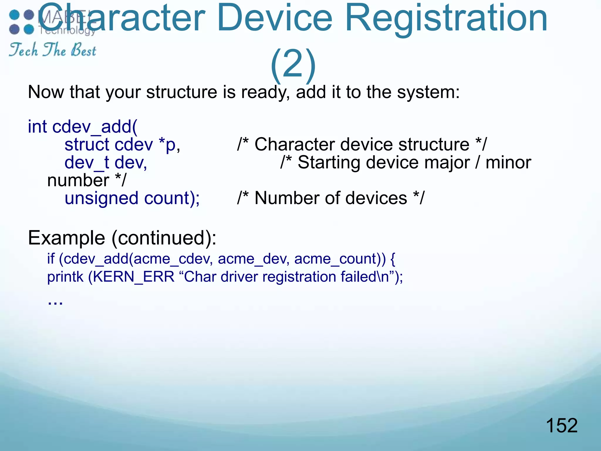 Character Device Registration
(2)
Now that your structure is ready, add it to the system:
int cdev_add(
struct cdev *p, /* Character device structure */
dev_t dev, /* Starting device major / minor
number */
unsigned count); /* Number of devices */
Example (continued):
if (cdev_add(acme_cdev, acme_dev, acme_count)) {
printk (KERN_ERR “Char driver registration failedn”);
...
152
 