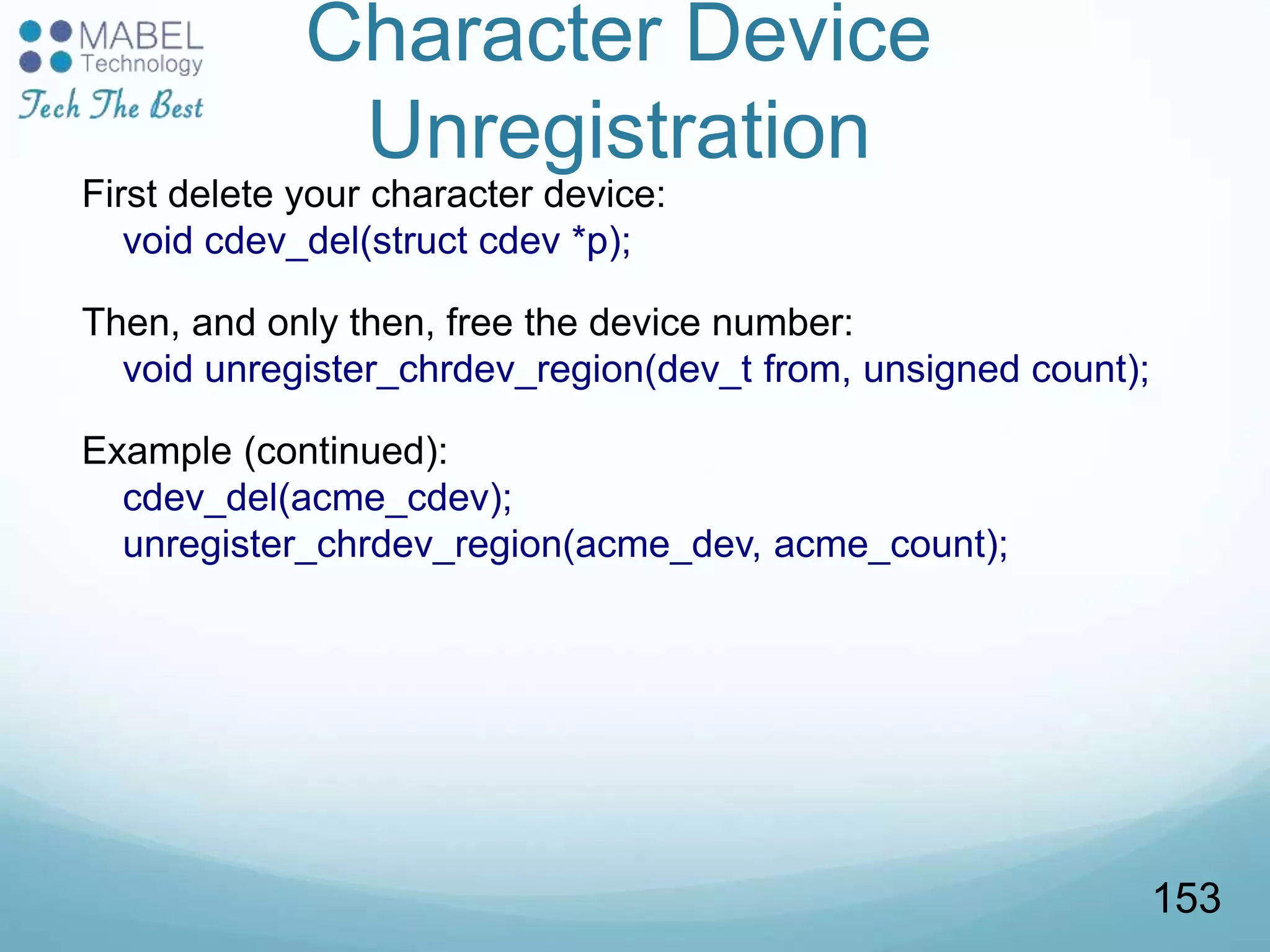 Character Device
Unregistration
First delete your character device:
void cdev_del(struct cdev *p);
Then, and only then, free the device number:
void unregister_chrdev_region(dev_t from, unsigned count);
Example (continued):
cdev_del(acme_cdev);
unregister_chrdev_region(acme_dev, acme_count);
153
 