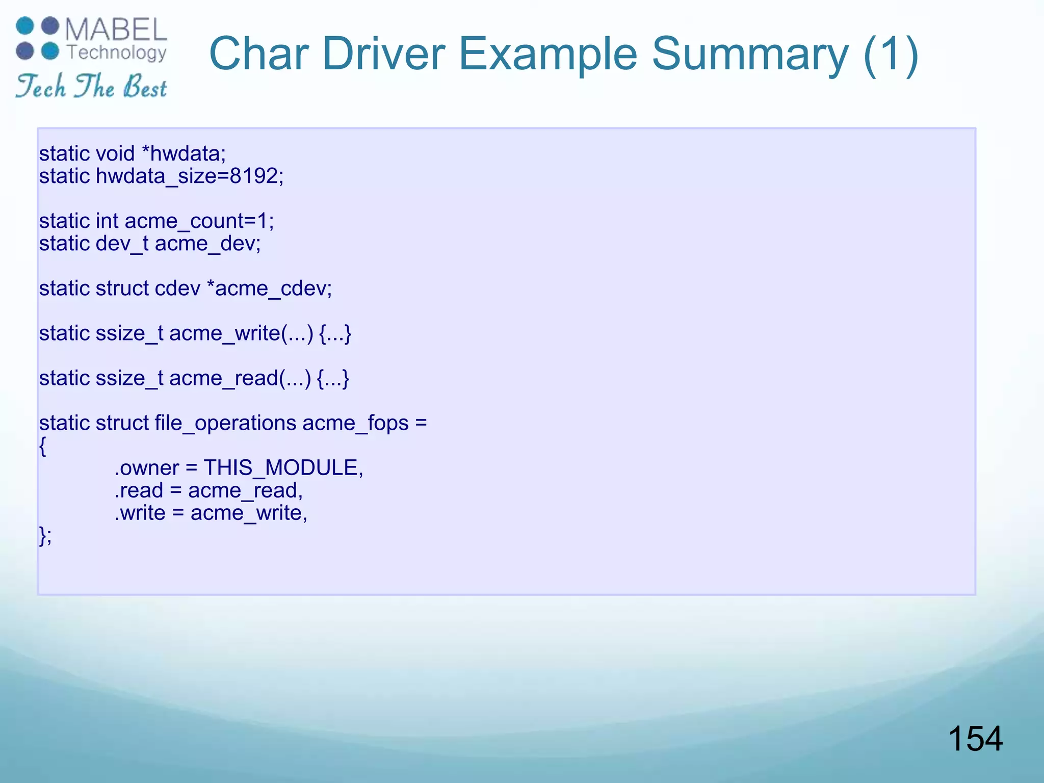 Char Driver Example Summary (1)
static void *hwdata;
static hwdata_size=8192;
static int acme_count=1;
static dev_t acme_dev;
static struct cdev *acme_cdev;
static ssize_t acme_write(...) {...}
static ssize_t acme_read(...) {...}
static struct file_operations acme_fops =
{
.owner = THIS_MODULE,
.read = acme_read,
.write = acme_write,
};
154
 