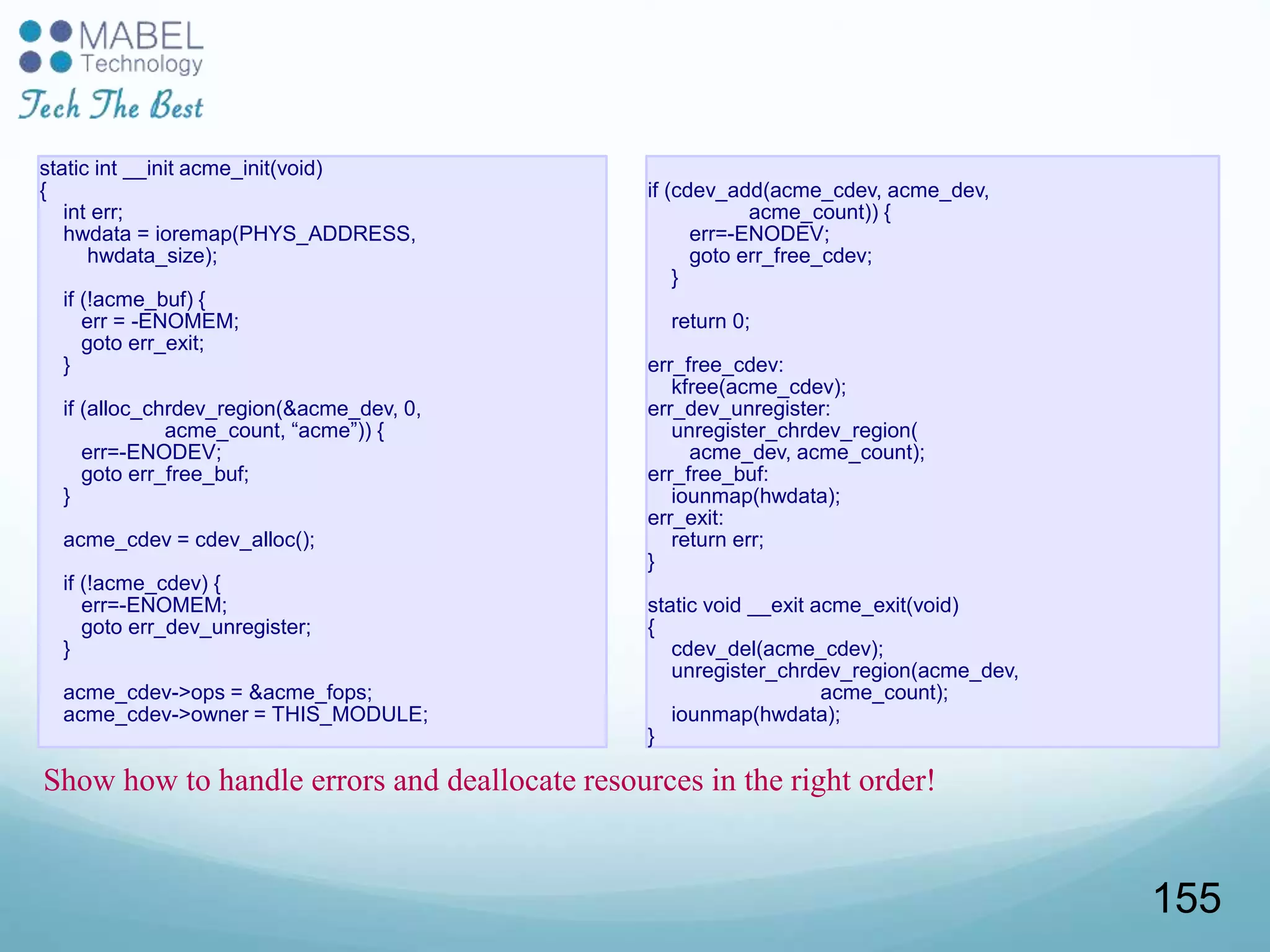 static int __init acme_init(void)
{
int err;
hwdata = ioremap(PHYS_ADDRESS,
hwdata_size);
if (!acme_buf) {
err = -ENOMEM;
goto err_exit;
}
if (alloc_chrdev_region(&acme_dev, 0,
acme_count, “acme”)) {
err=-ENODEV;
goto err_free_buf;
}
acme_cdev = cdev_alloc();
if (!acme_cdev) {
err=-ENOMEM;
goto err_dev_unregister;
}
acme_cdev->ops = &acme_fops;
acme_cdev->owner = THIS_MODULE;
if (cdev_add(acme_cdev, acme_dev,
acme_count)) {
err=-ENODEV;
goto err_free_cdev;
}
return 0;
err_free_cdev:
kfree(acme_cdev);
err_dev_unregister:
unregister_chrdev_region(
acme_dev, acme_count);
err_free_buf:
iounmap(hwdata);
err_exit:
return err;
}
static void __exit acme_exit(void)
{
cdev_del(acme_cdev);
unregister_chrdev_region(acme_dev,
acme_count);
iounmap(hwdata);
}
Show how to handle errors and deallocate resources in the right order!
155
 
