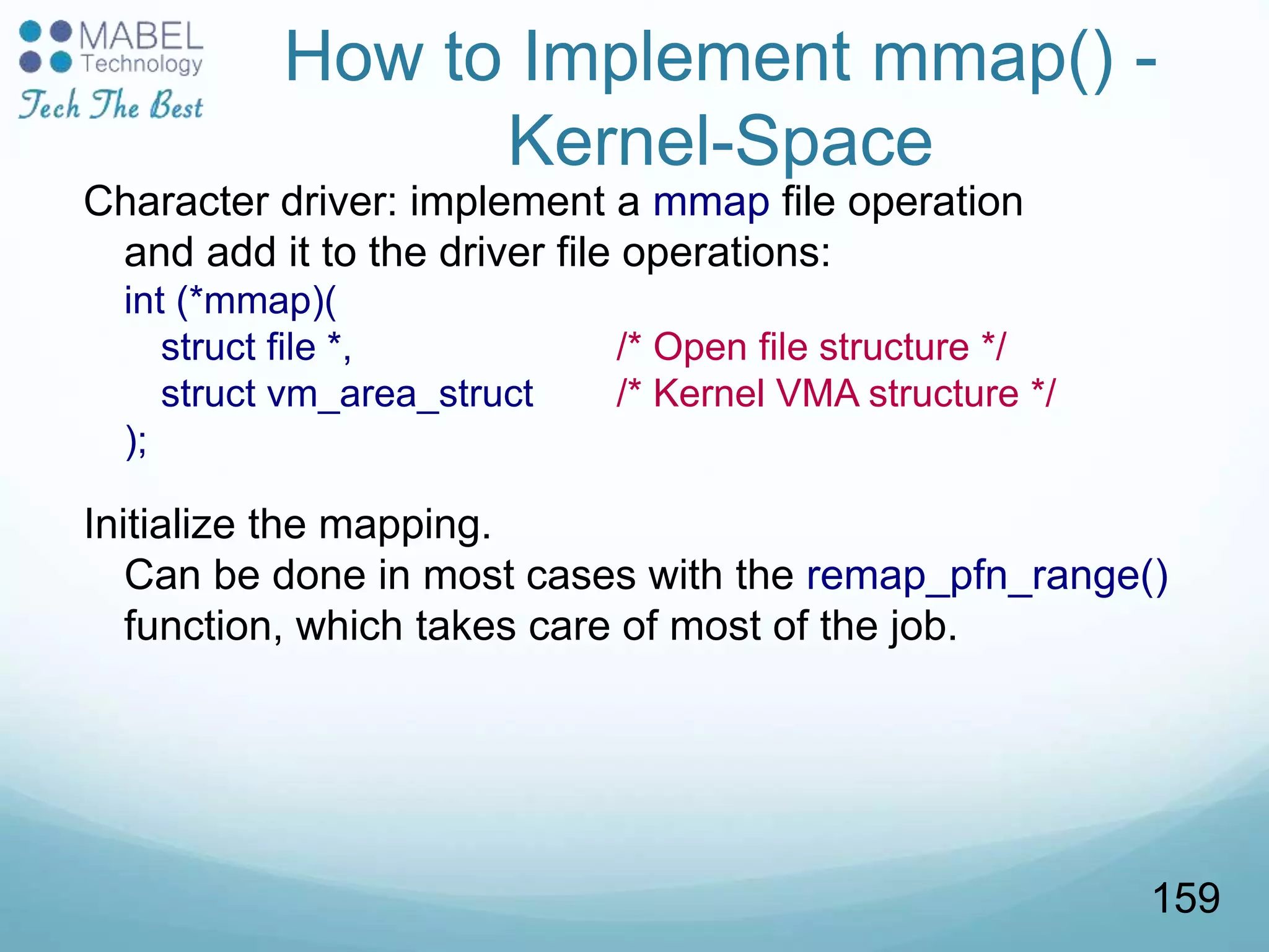 How to Implement mmap() -
Kernel-Space
Character driver: implement a mmap file operation
and add it to the driver file operations:
int (*mmap)(
struct file *, /* Open file structure */
struct vm_area_struct /* Kernel VMA structure */
);
Initialize the mapping.
Can be done in most cases with the remap_pfn_range()
function, which takes care of most of the job.
159
 