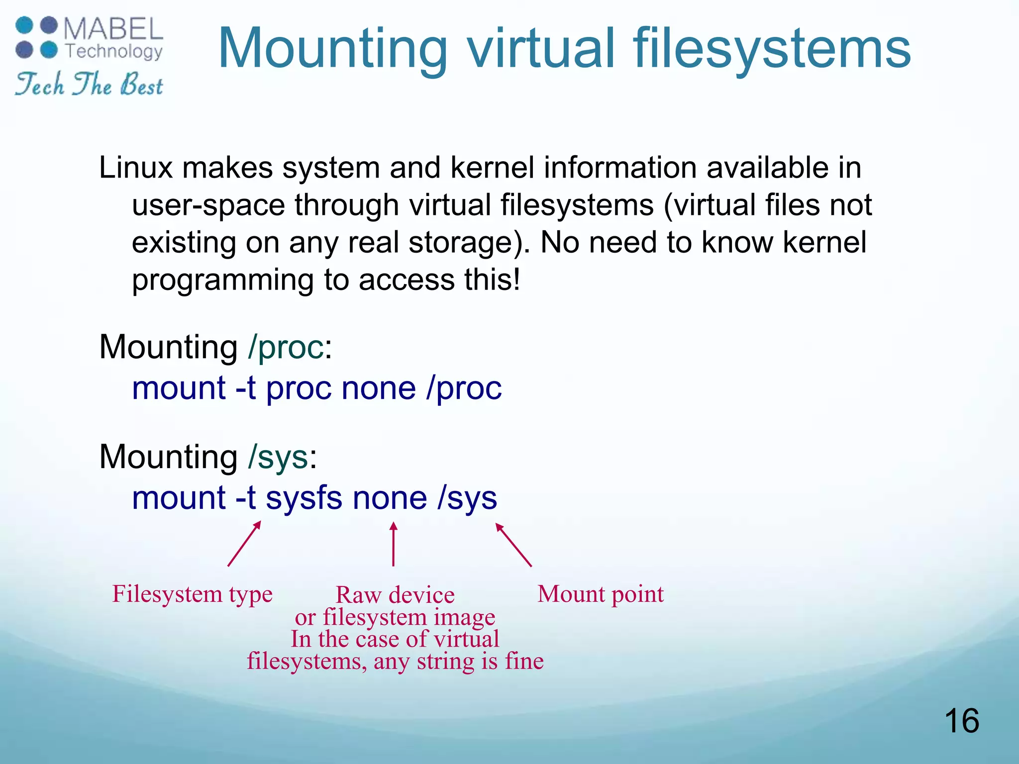 Mounting virtual filesystems
Linux makes system and kernel information available in
user-space through virtual filesystems (virtual files not
existing on any real storage). No need to know kernel
programming to access this!
Mounting /proc:
mount -t proc none /proc
Mounting /sys:
mount -t sysfs none /sys
Filesystem type Raw device
or filesystem image
In the case of virtual
filesystems, any string is fine
Mount point
16
 