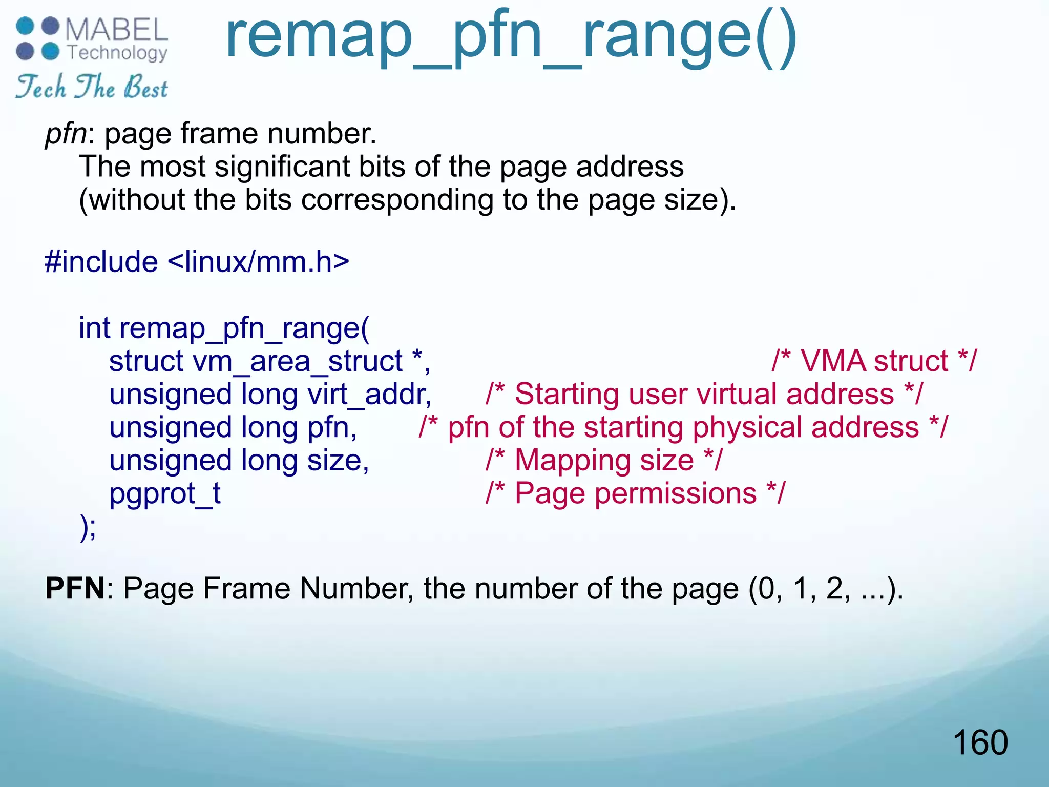 remap_pfn_range()
pfn: page frame number.
The most significant bits of the page address
(without the bits corresponding to the page size).
#include <linux/mm.h>
int remap_pfn_range(
struct vm_area_struct *, /* VMA struct */
unsigned long virt_addr, /* Starting user virtual address */
unsigned long pfn, /* pfn of the starting physical address */
unsigned long size, /* Mapping size */
pgprot_t /* Page permissions */
);
PFN: Page Frame Number, the number of the page (0, 1, 2, ...).
160
 