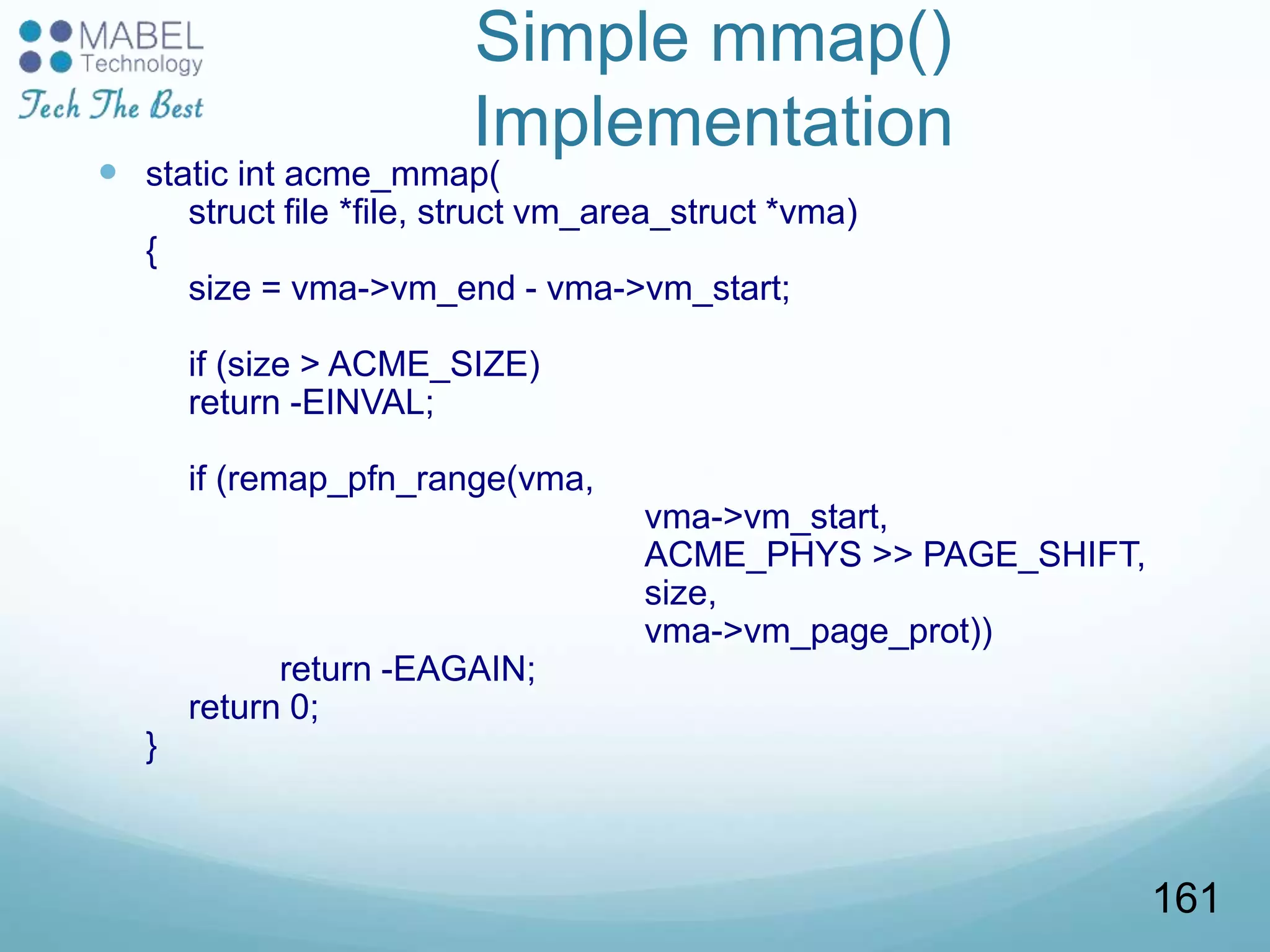 Simple mmap()
Implementation
 static int acme_mmap(
struct file *file, struct vm_area_struct *vma)
{
size = vma->vm_end - vma->vm_start;
if (size > ACME_SIZE)
return -EINVAL;
if (remap_pfn_range(vma,
vma->vm_start,
ACME_PHYS >> PAGE_SHIFT,
size,
vma->vm_page_prot))
return -EAGAIN;
return 0;
}
161
 
