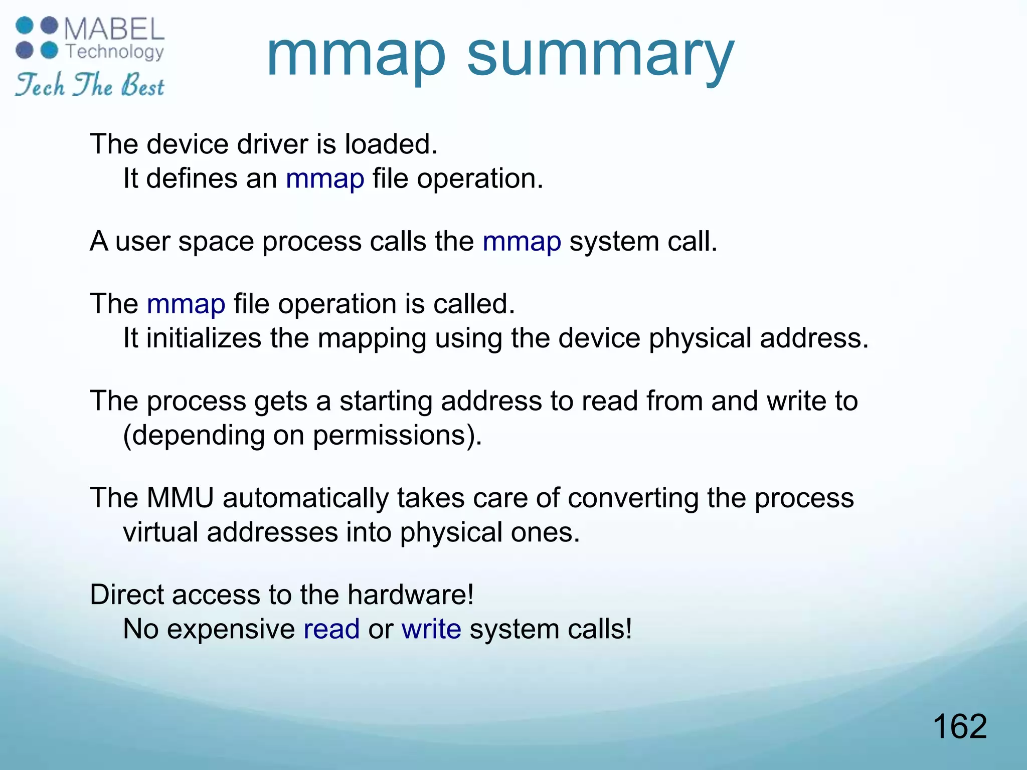 mmap summary
The device driver is loaded.
It defines an mmap file operation.
A user space process calls the mmap system call.
The mmap file operation is called.
It initializes the mapping using the device physical address.
The process gets a starting address to read from and write to
(depending on permissions).
The MMU automatically takes care of converting the process
virtual addresses into physical ones.
Direct access to the hardware!
No expensive read or write system calls!
162
 