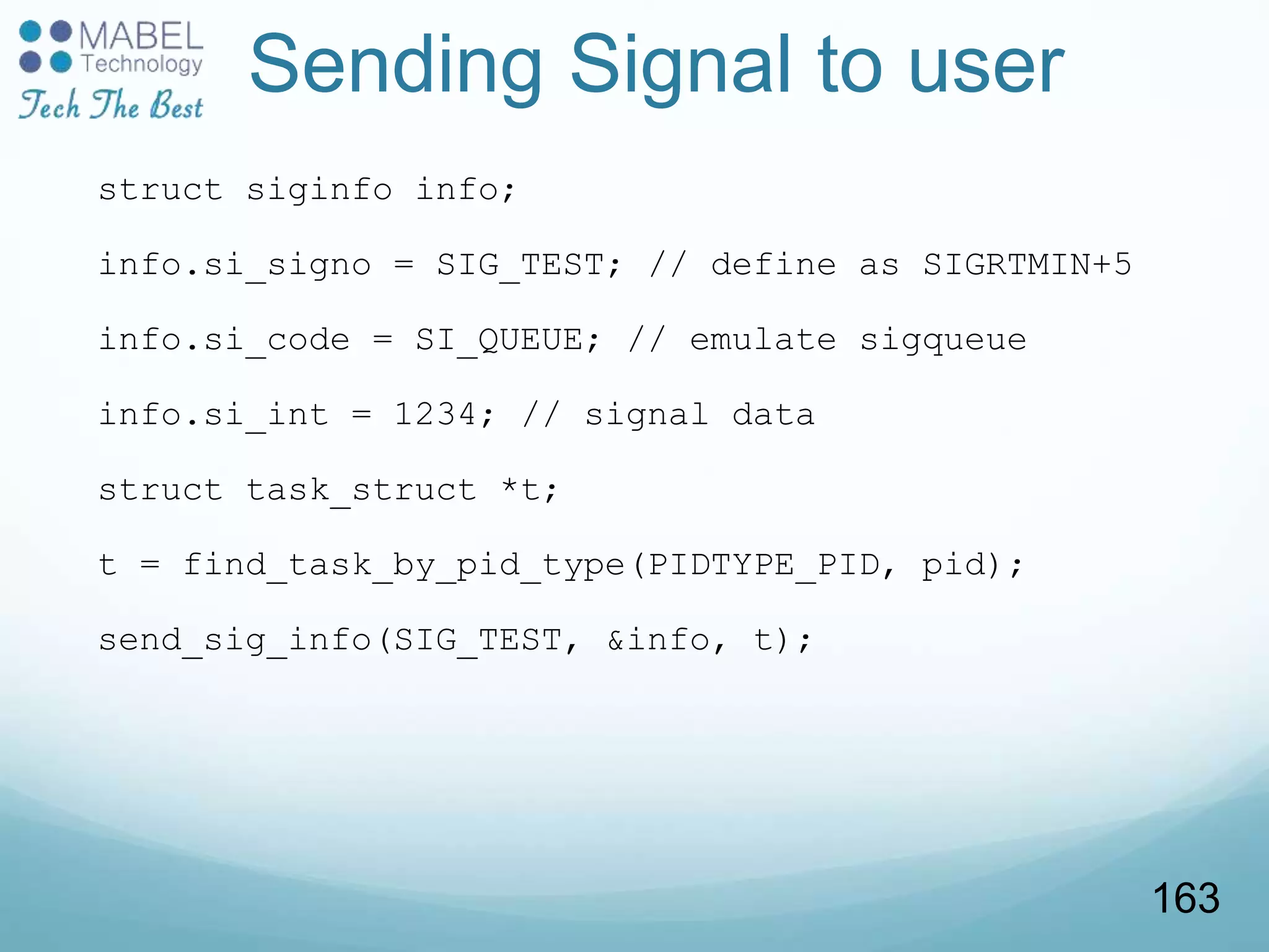 Sending Signal to user
struct siginfo info;
info.si_signo = SIG_TEST; // define as SIGRTMIN+5
info.si_code = SI_QUEUE; // emulate sigqueue
info.si_int = 1234; // signal data
struct task_struct *t;
t = find_task_by_pid_type(PIDTYPE_PID, pid);
send_sig_info(SIG_TEST, &info, t);
163
 
