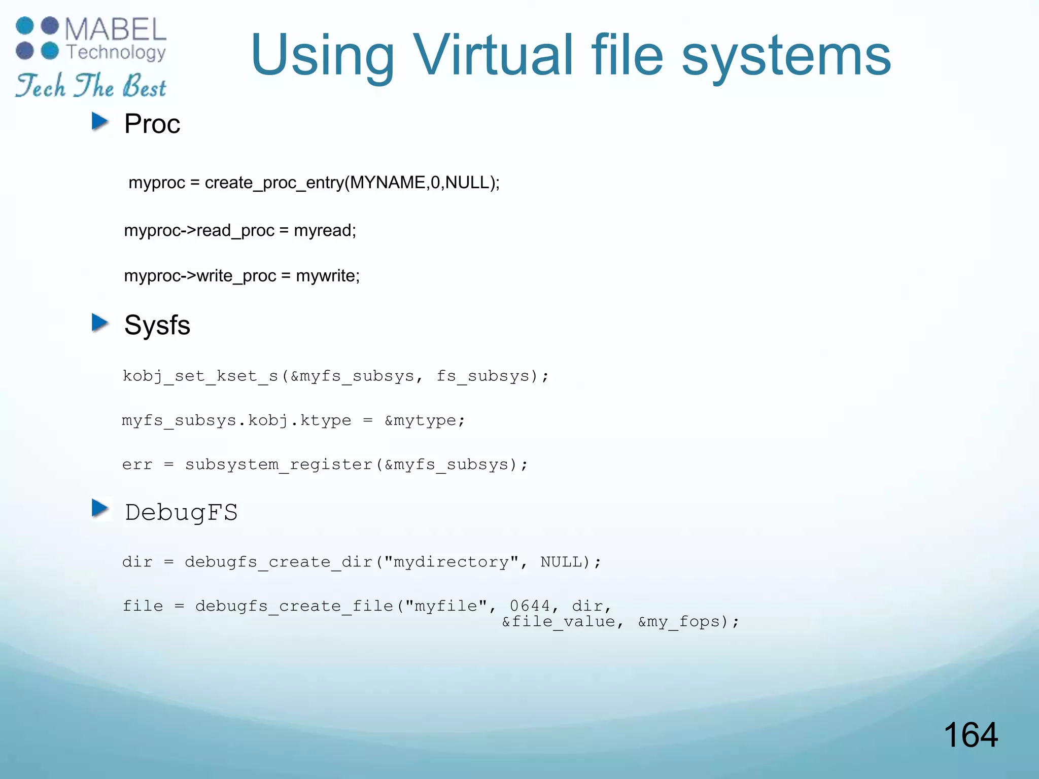 Using Virtual file systems
Proc
myproc = create_proc_entry(MYNAME,0,NULL);
myproc->read_proc = myread;
myproc->write_proc = mywrite;
Sysfs
kobj_set_kset_s(&myfs_subsys, fs_subsys);
myfs_subsys.kobj.ktype = &mytype;
err = subsystem_register(&myfs_subsys);
DebugFS
dir = debugfs_create_dir("mydirectory", NULL);
file = debugfs_create_file("myfile", 0644, dir,
&file_value, &my_fops);
164
 