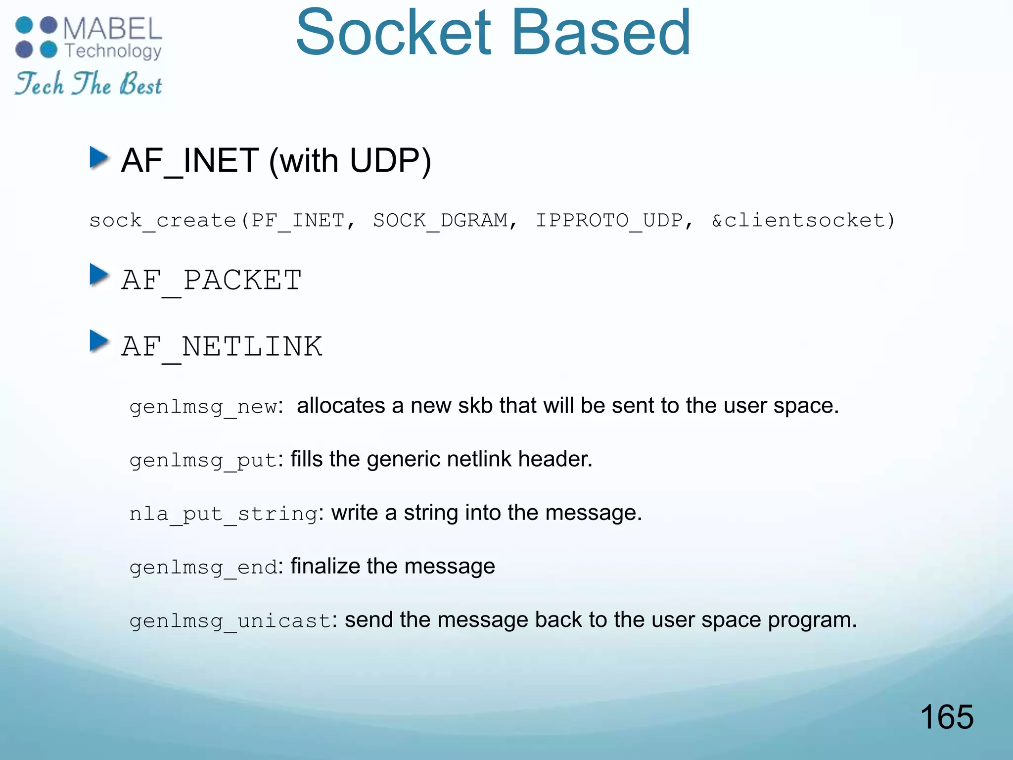 Socket Based
AF_INET (with UDP)
sock_create(PF_INET, SOCK_DGRAM, IPPROTO_UDP, &clientsocket)
AF_PACKET
AF_NETLINK
genlmsg_new: allocates a new skb that will be sent to the user space.
genlmsg_put: fills the generic netlink header.
nla_put_string: write a string into the message.
genlmsg_end: finalize the message
genlmsg_unicast: send the message back to the user space program.
165
 