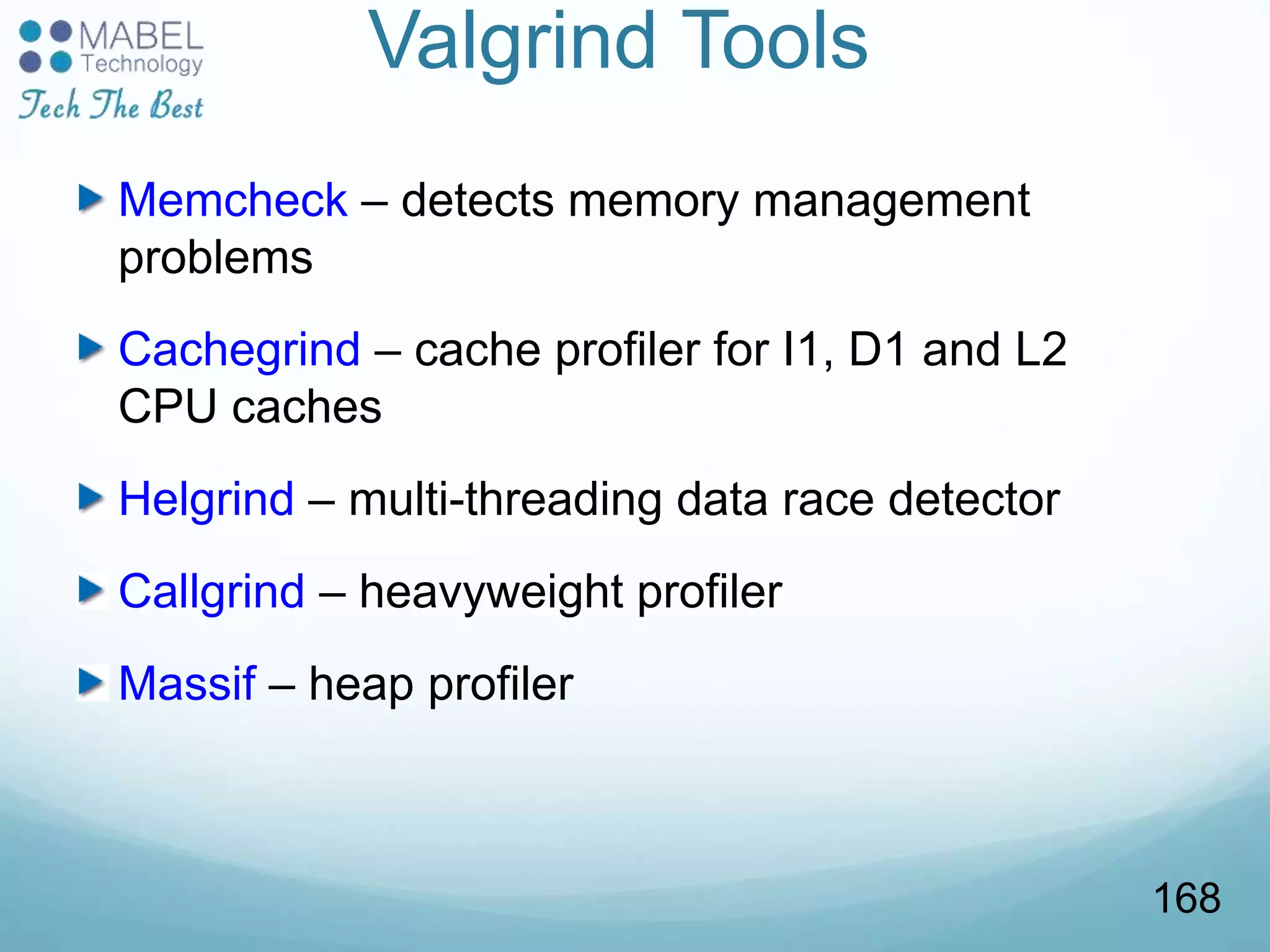 Valgrind Tools
Memcheck – detects memory management
problems
Cachegrind – cache profiler for I1, D1 and L2
CPU caches
Helgrind – multi-threading data race detector
Callgrind – heavyweight profiler
Massif – heap profiler
168
 