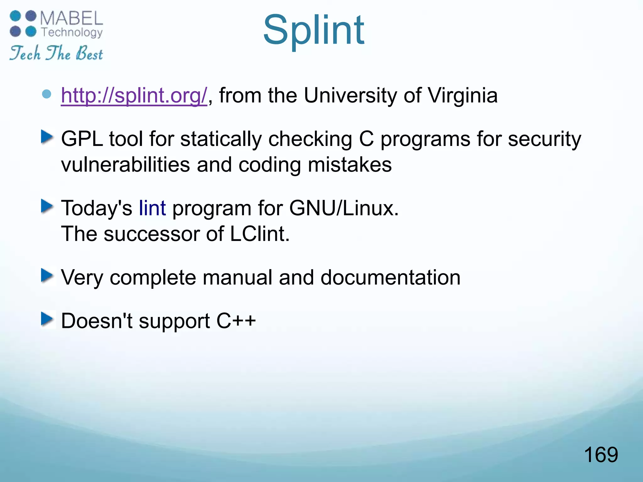 Splint
 http://splint.org/, from the University of Virginia
GPL tool for statically checking C programs for security
vulnerabilities and coding mistakes
Today's lint program for GNU/Linux.
The successor of LClint.
Very complete manual and documentation
Doesn't support C++
169
 