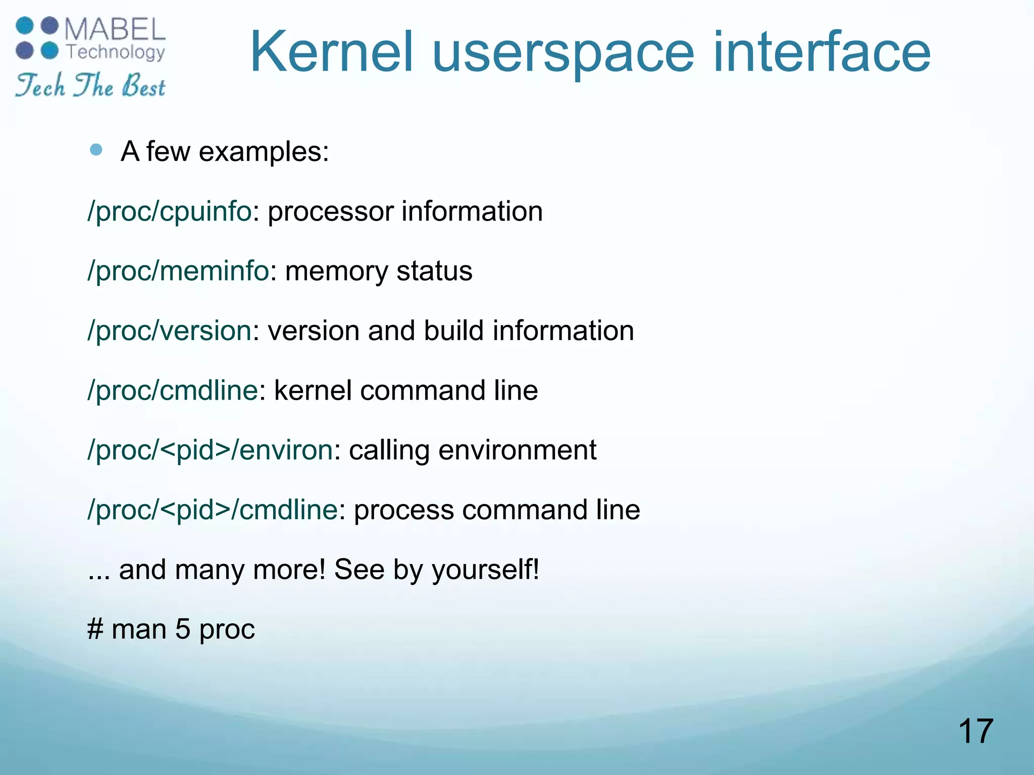 Kernel userspace interface
 A few examples:
/proc/cpuinfo: processor information
/proc/meminfo: memory status
/proc/version: version and build information
/proc/cmdline: kernel command line
/proc/<pid>/environ: calling environment
/proc/<pid>/cmdline: process command line
... and many more! See by yourself!
# man 5 proc
17
 