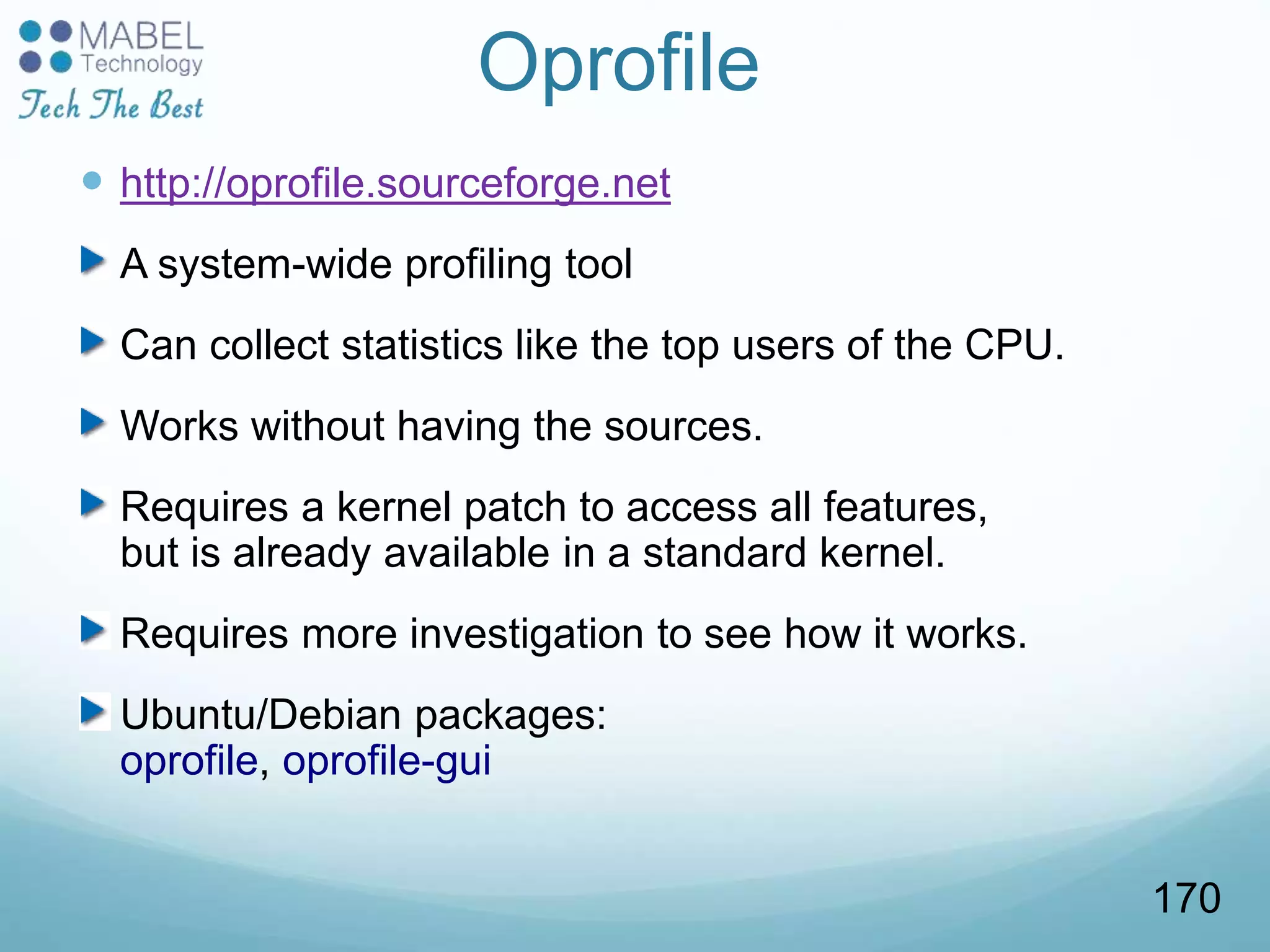 Oprofile
 http://oprofile.sourceforge.net
A system-wide profiling tool
Can collect statistics like the top users of the CPU.
Works without having the sources.
Requires a kernel patch to access all features,
but is already available in a standard kernel.
Requires more investigation to see how it works.
Ubuntu/Debian packages:
oprofile, oprofile-gui
170
 