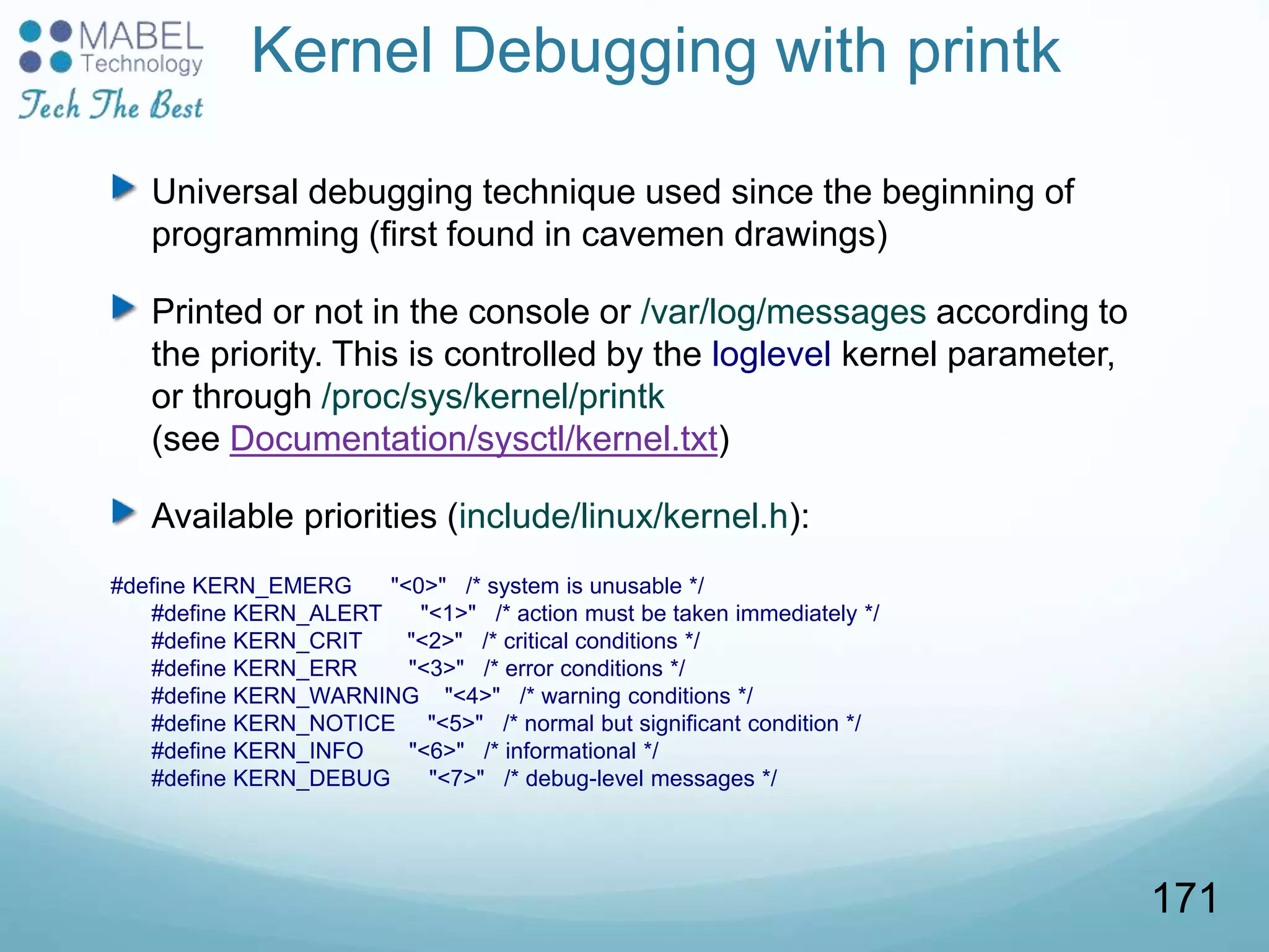 Kernel Debugging with printk
Universal debugging technique used since the beginning of
programming (first found in cavemen drawings)
Printed or not in the console or /var/log/messages according to
the priority. This is controlled by the loglevel kernel parameter,
or through /proc/sys/kernel/printk
(see Documentation/sysctl/kernel.txt)
Available priorities (include/linux/kernel.h):
#define KERN_EMERG "<0>" /* system is unusable */
#define KERN_ALERT "<1>" /* action must be taken immediately */
#define KERN_CRIT "<2>" /* critical conditions */
#define KERN_ERR "<3>" /* error conditions */
#define KERN_WARNING "<4>" /* warning conditions */
#define KERN_NOTICE "<5>" /* normal but significant condition */
#define KERN_INFO "<6>" /* informational */
#define KERN_DEBUG "<7>" /* debug-level messages */
171
 