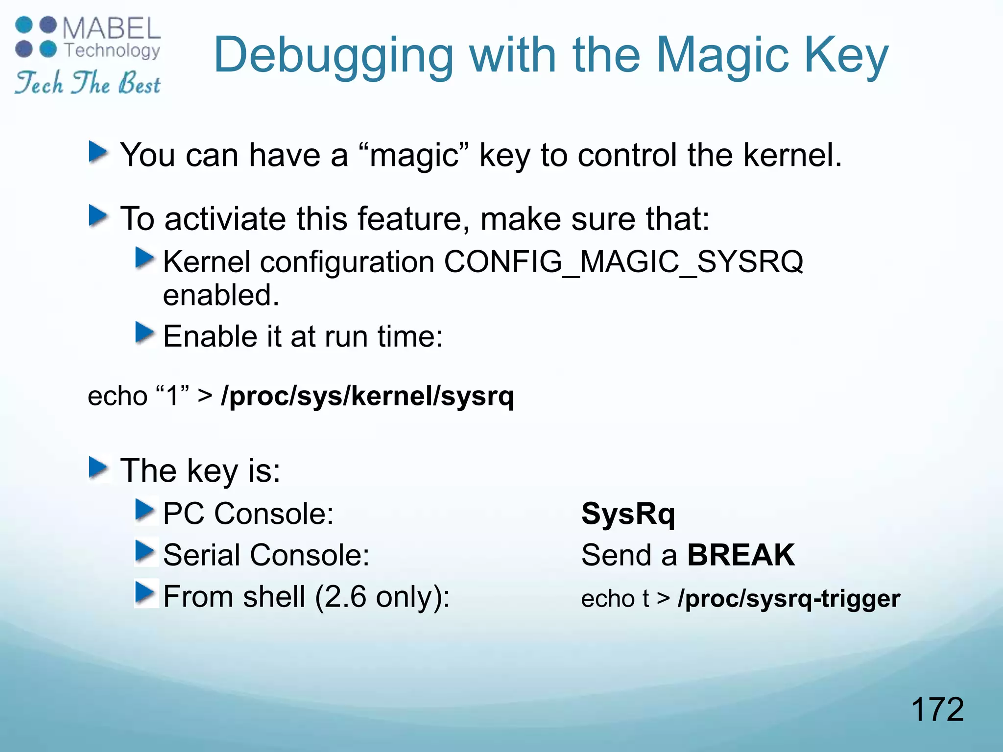 Debugging with the Magic Key
You can have a “magic” key to control the kernel.
To activiate this feature, make sure that:
Kernel configuration CONFIG_MAGIC_SYSRQ
enabled.
Enable it at run time:
echo “1” > /proc/sys/kernel/sysrq
The key is:
PC Console: SysRq
Serial Console: Send a BREAK
From shell (2.6 only): echo t > /proc/sysrq-trigger
172
 