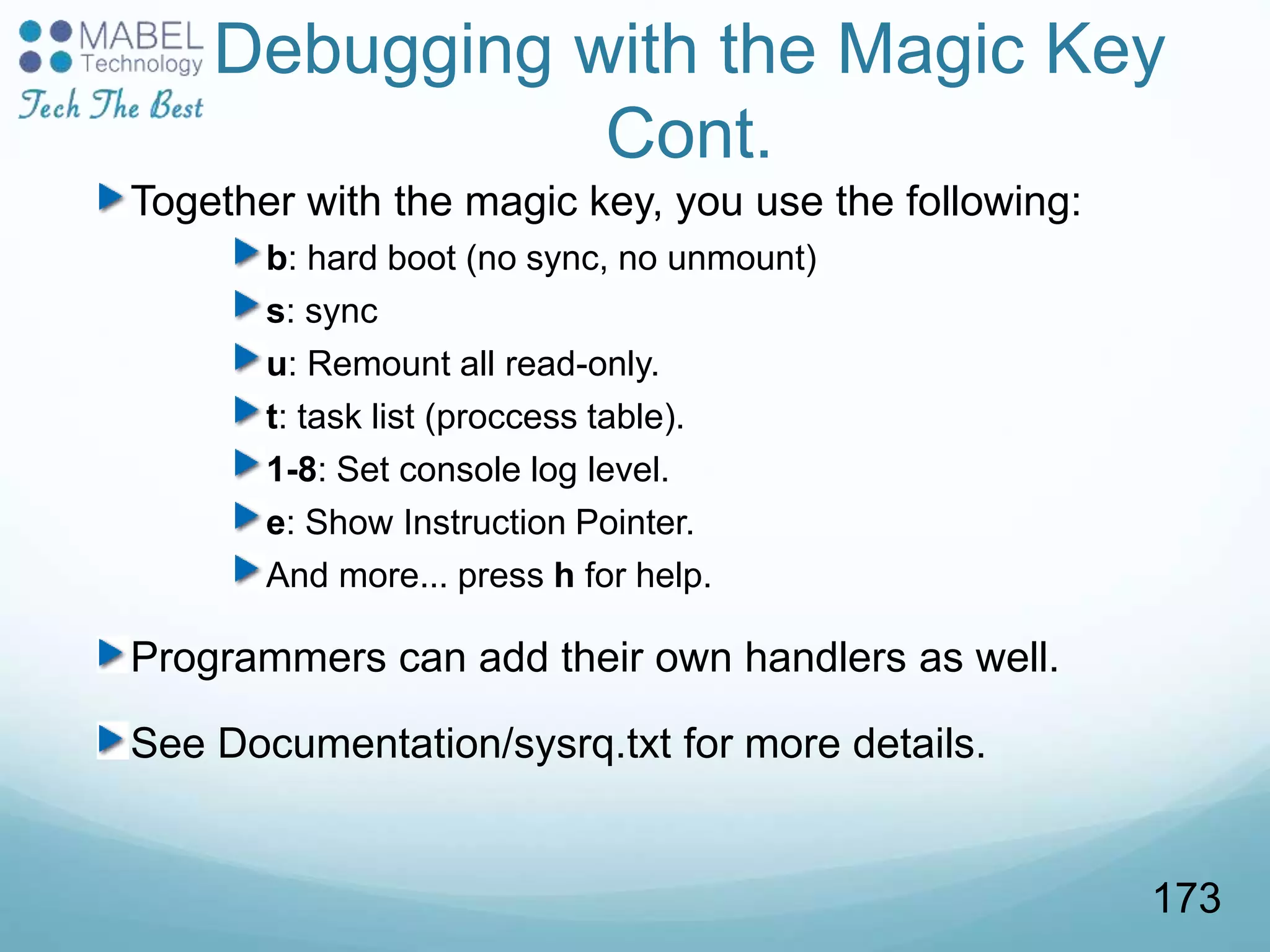Debugging with the Magic Key
Cont.
Together with the magic key, you use the following:
b: hard boot (no sync, no unmount)
s: sync
u: Remount all read-only.
t: task list (proccess table).
1-8: Set console log level.
e: Show Instruction Pointer.
And more... press h for help.
Programmers can add their own handlers as well.
See Documentation/sysrq.txt for more details.
173
 