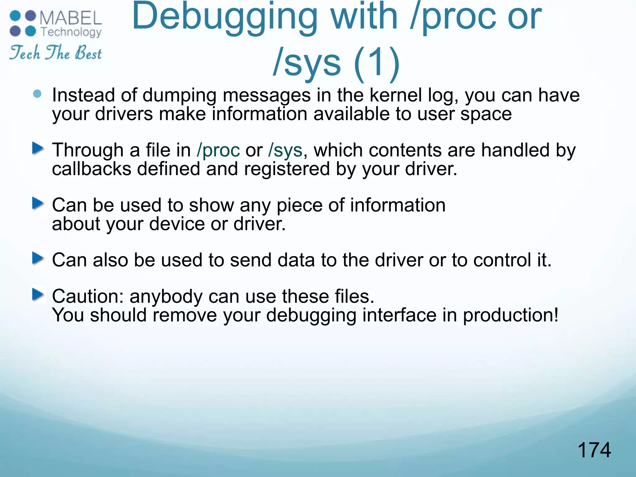 Debugging with /proc or
/sys (1)
 Instead of dumping messages in the kernel log, you can have
your drivers make information available to user space
Through a file in /proc or /sys, which contents are handled by
callbacks defined and registered by your driver.
Can be used to show any piece of information
about your device or driver.
Can also be used to send data to the driver or to control it.
Caution: anybody can use these files.
You should remove your debugging interface in production!
174
 
