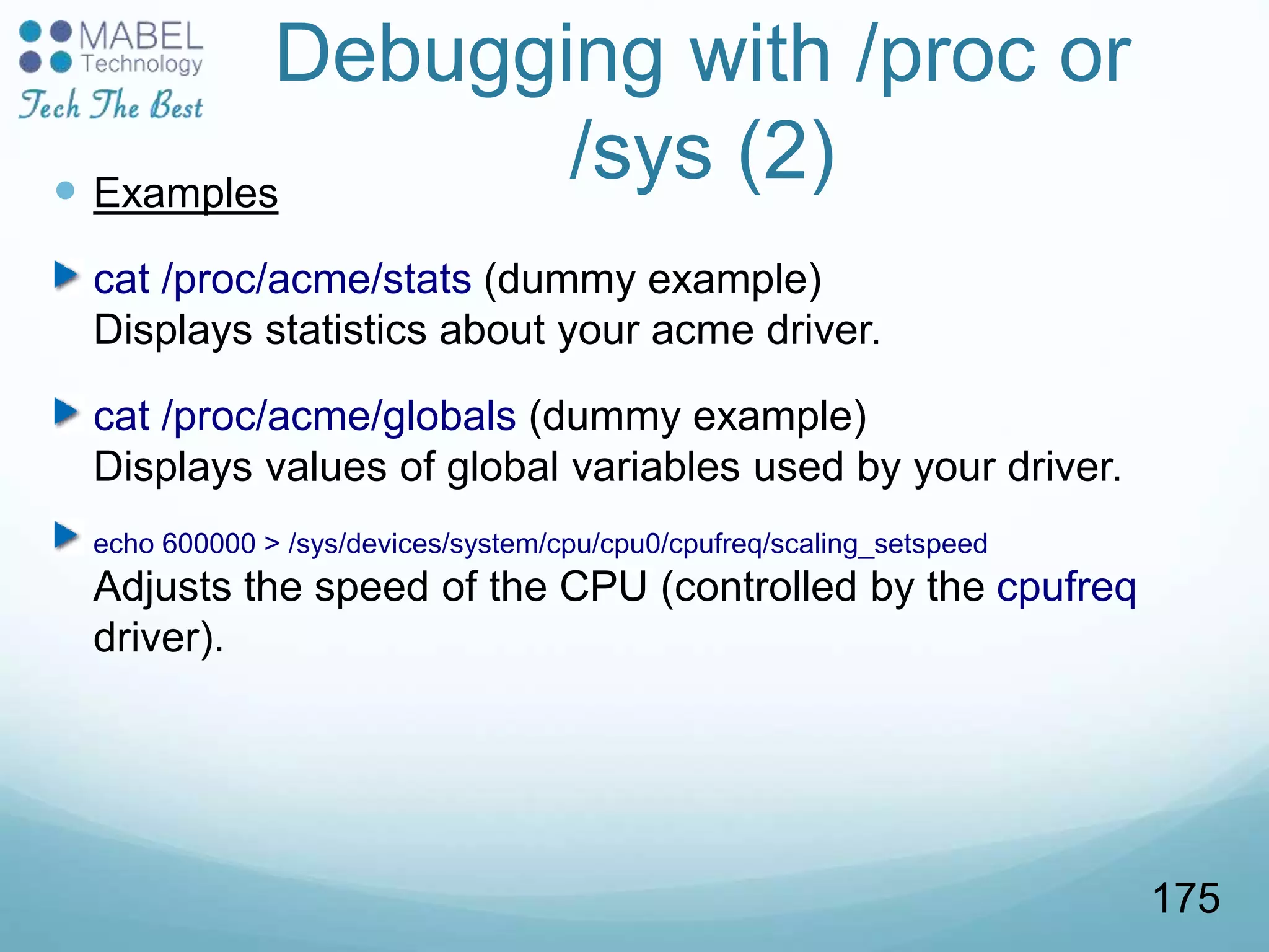 Debugging with /proc or
/sys (2) Examples
cat /proc/acme/stats (dummy example)
Displays statistics about your acme driver.
cat /proc/acme/globals (dummy example)
Displays values of global variables used by your driver.
echo 600000 > /sys/devices/system/cpu/cpu0/cpufreq/scaling_setspeed
Adjusts the speed of the CPU (controlled by the cpufreq
driver).
175
 