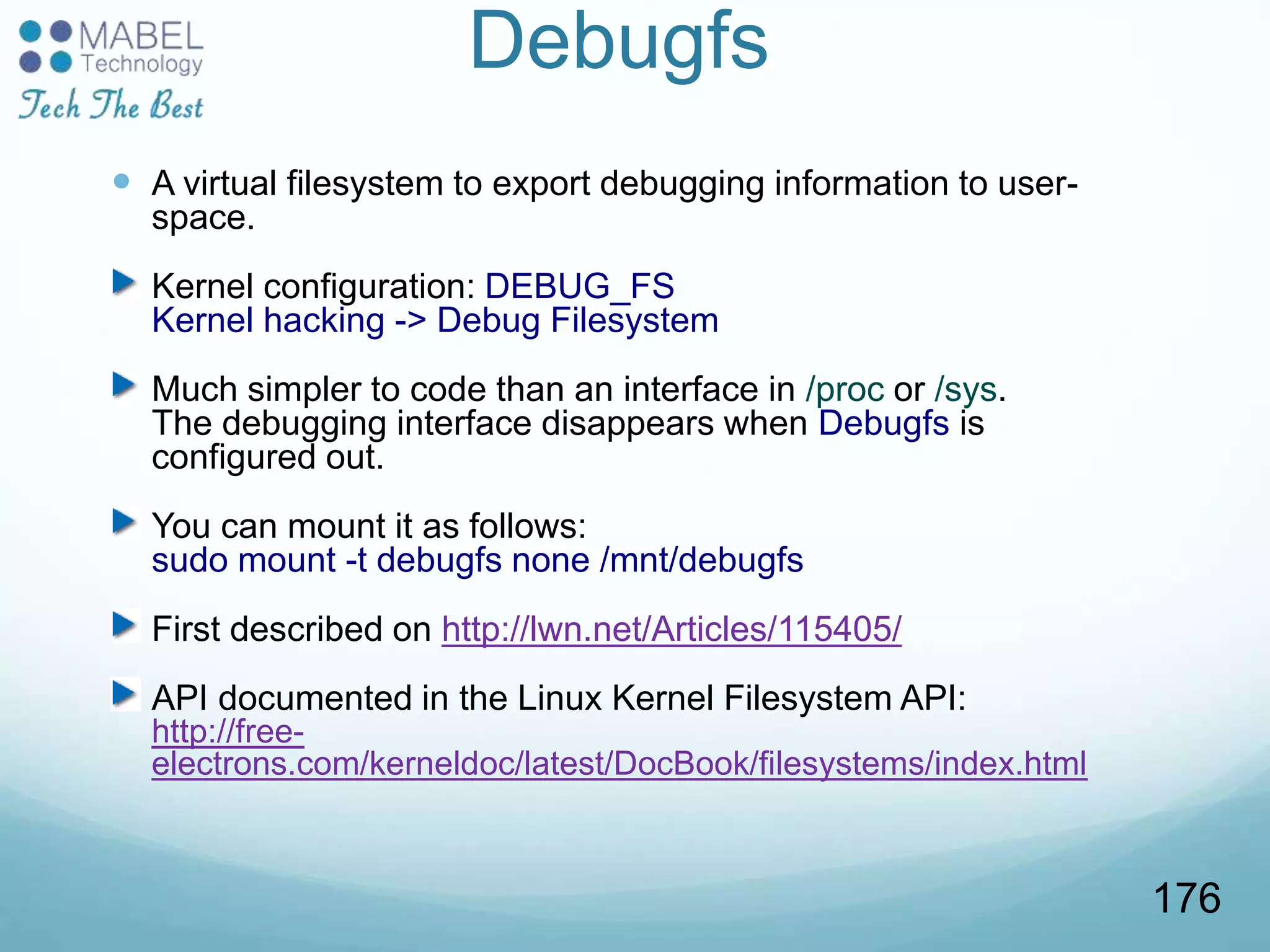 Debugfs
 A virtual filesystem to export debugging information to user-
space.
Kernel configuration: DEBUG_FS
Kernel hacking -> Debug Filesystem
Much simpler to code than an interface in /proc or /sys.
The debugging interface disappears when Debugfs is
configured out.
You can mount it as follows:
sudo mount -t debugfs none /mnt/debugfs
First described on http://lwn.net/Articles/115405/
API documented in the Linux Kernel Filesystem API:
http://free-
electrons.com/kerneldoc/latest/DocBook/filesystems/index.html
176
 