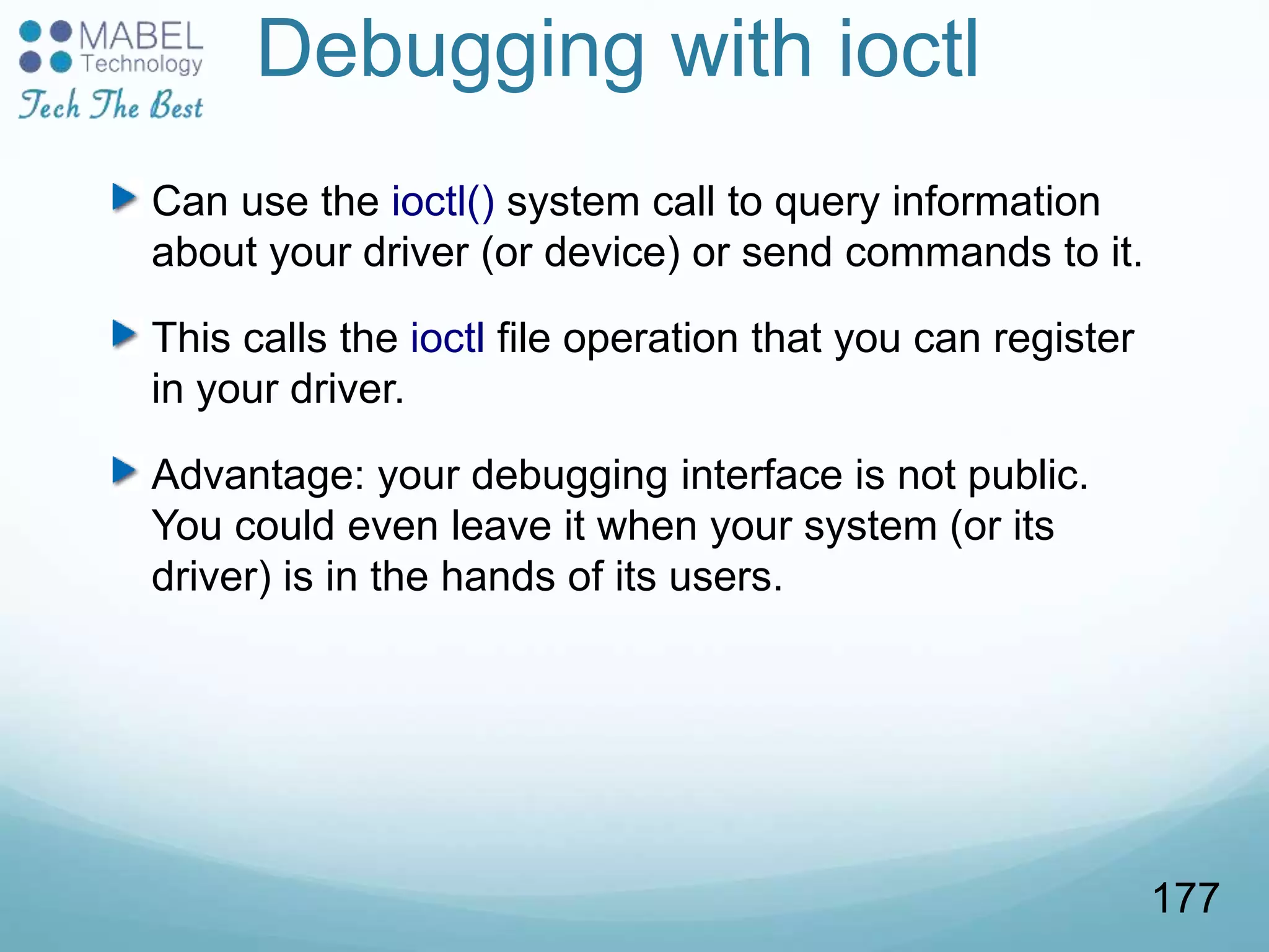 Debugging with ioctl
Can use the ioctl() system call to query information
about your driver (or device) or send commands to it.
This calls the ioctl file operation that you can register
in your driver.
Advantage: your debugging interface is not public.
You could even leave it when your system (or its
driver) is in the hands of its users.
177
 