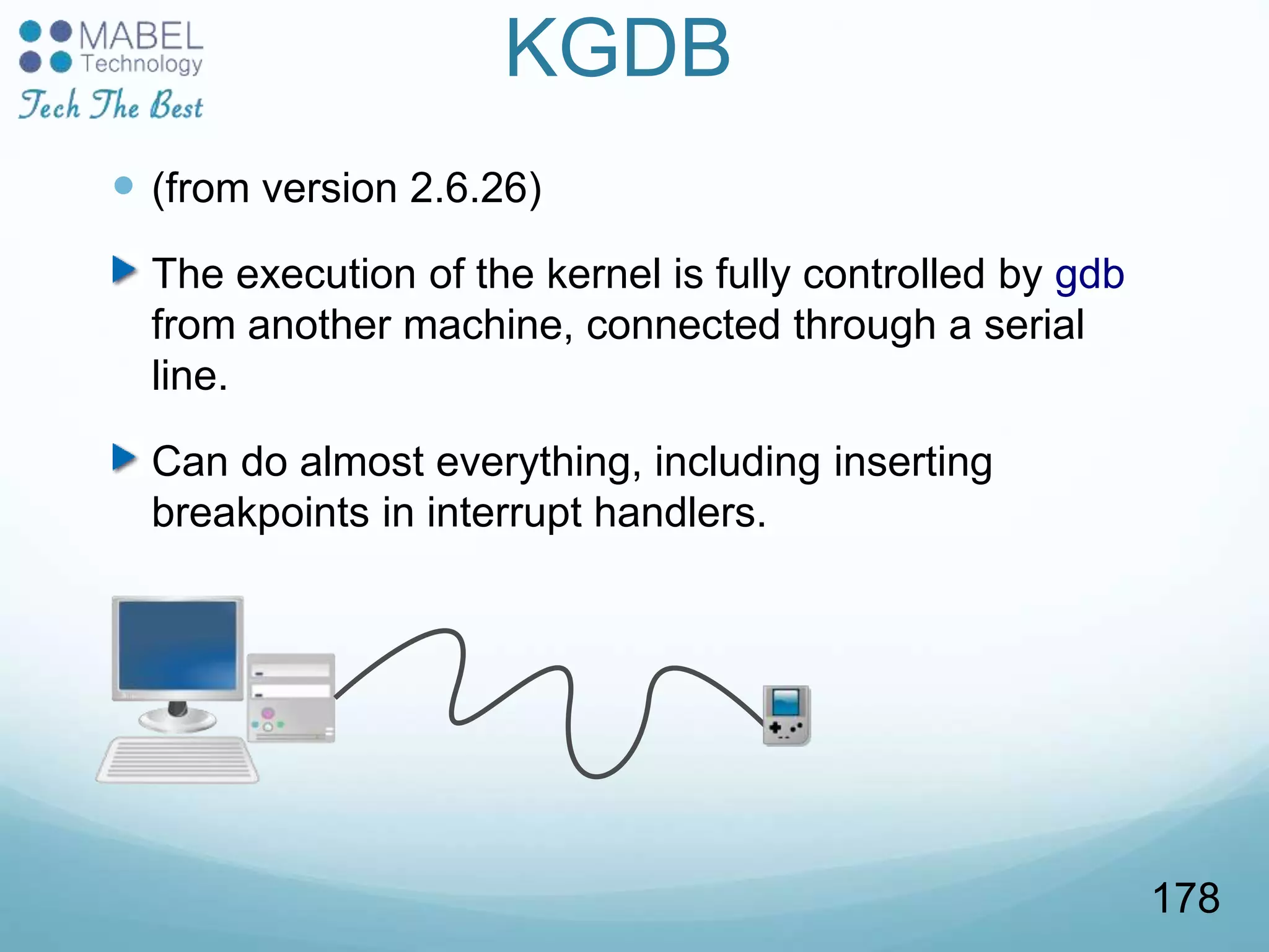KGDB
 (from version 2.6.26)
The execution of the kernel is fully controlled by gdb
from another machine, connected through a serial
line.
Can do almost everything, including inserting
breakpoints in interrupt handlers.
178
 