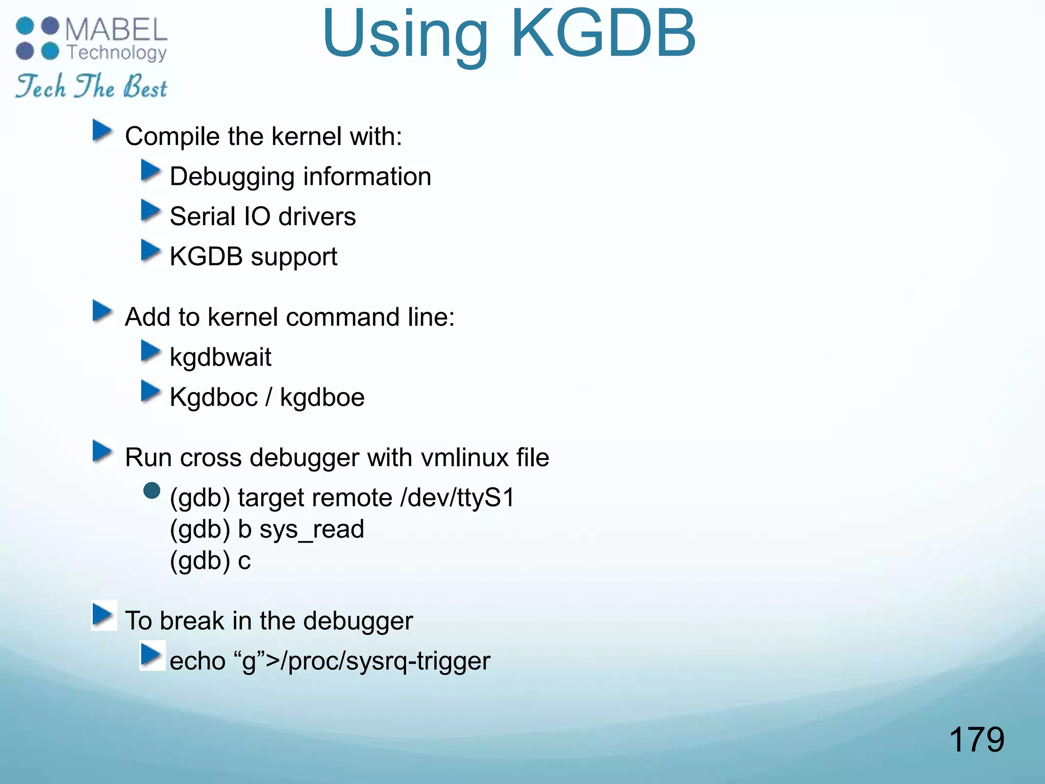 Using KGDB
Compile the kernel with:
Debugging information
Serial IO drivers
KGDB support
Add to kernel command line:
kgdbwait
Kgdboc / kgdboe
Run cross debugger with vmlinux file
(gdb) target remote /dev/ttyS1
(gdb) b sys_read
(gdb) c
To break in the debugger
echo “g”>/proc/sysrq-trigger
179
 