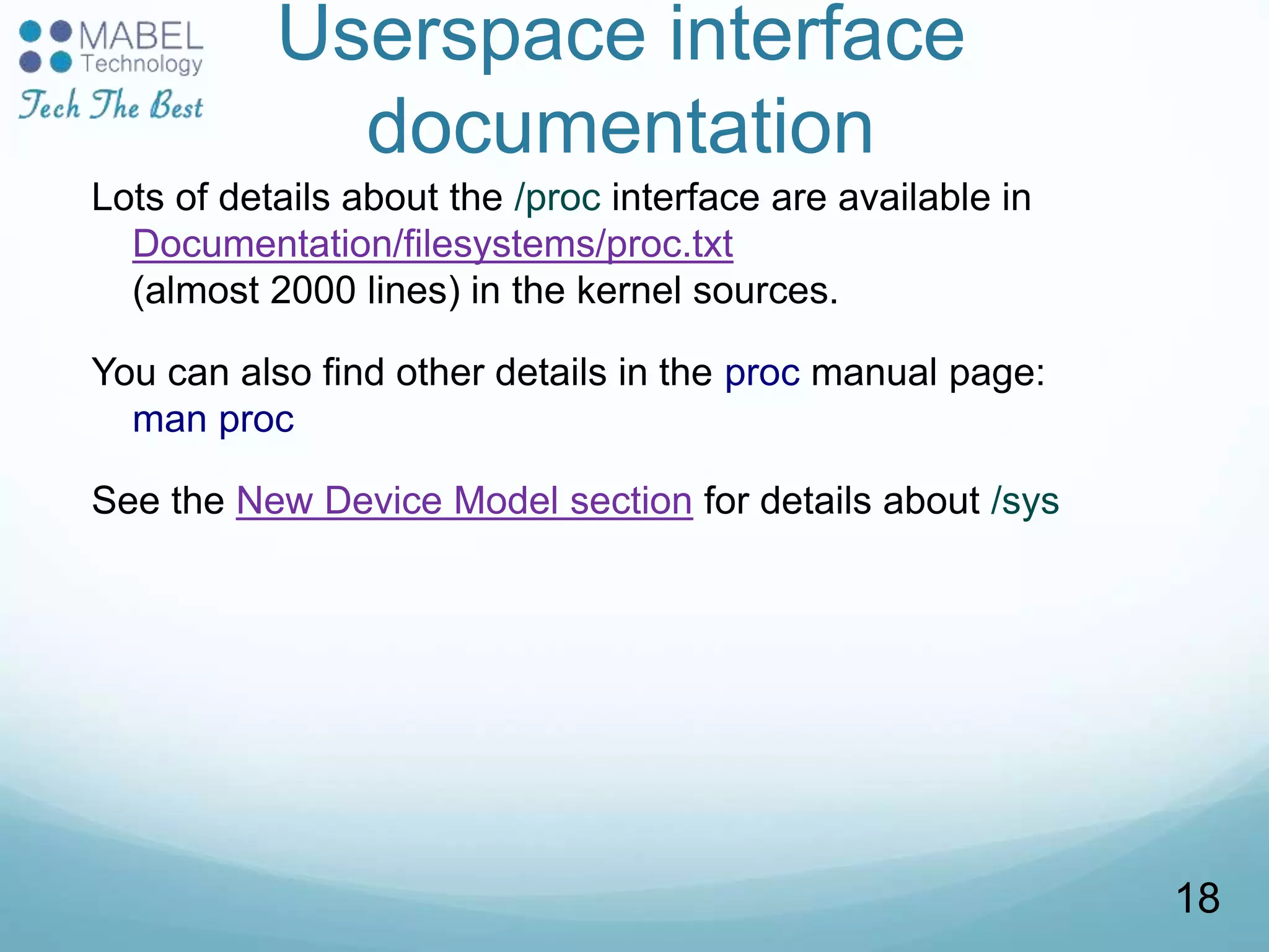 Userspace interface
documentation
Lots of details about the /proc interface are available in
Documentation/filesystems/proc.txt
(almost 2000 lines) in the kernel sources.
You can also find other details in the proc manual page:
man proc
See the New Device Model section for details about /sys
18
 
