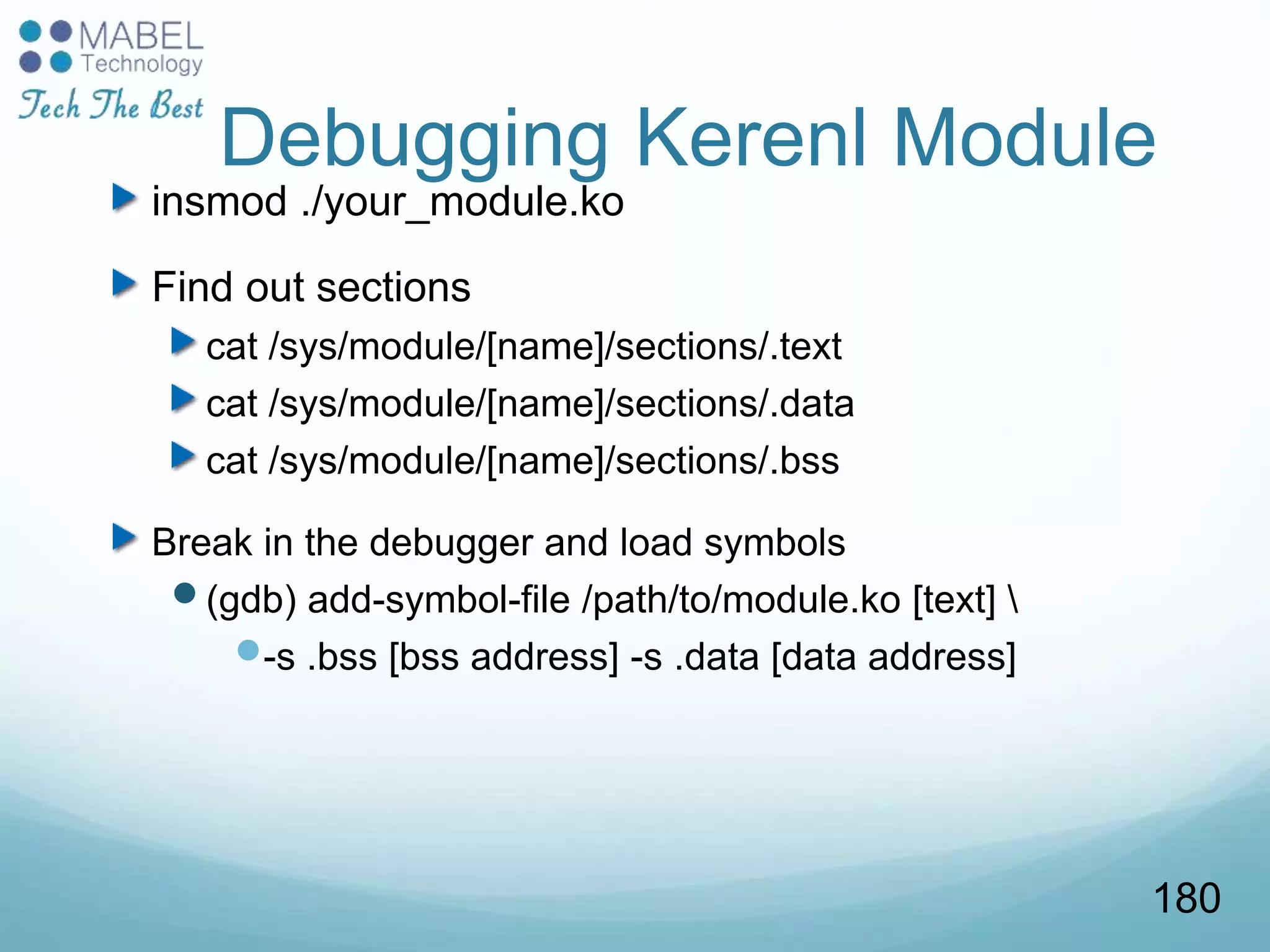 Debugging Kerenl Module
insmod ./your_module.ko
Find out sections
cat /sys/module/[name]/sections/.text
cat /sys/module/[name]/sections/.data
cat /sys/module/[name]/sections/.bss
Break in the debugger and load symbols
(gdb) add-symbol-file /path/to/module.ko [text] 
-s .bss [bss address] -s .data [data address]
180
 