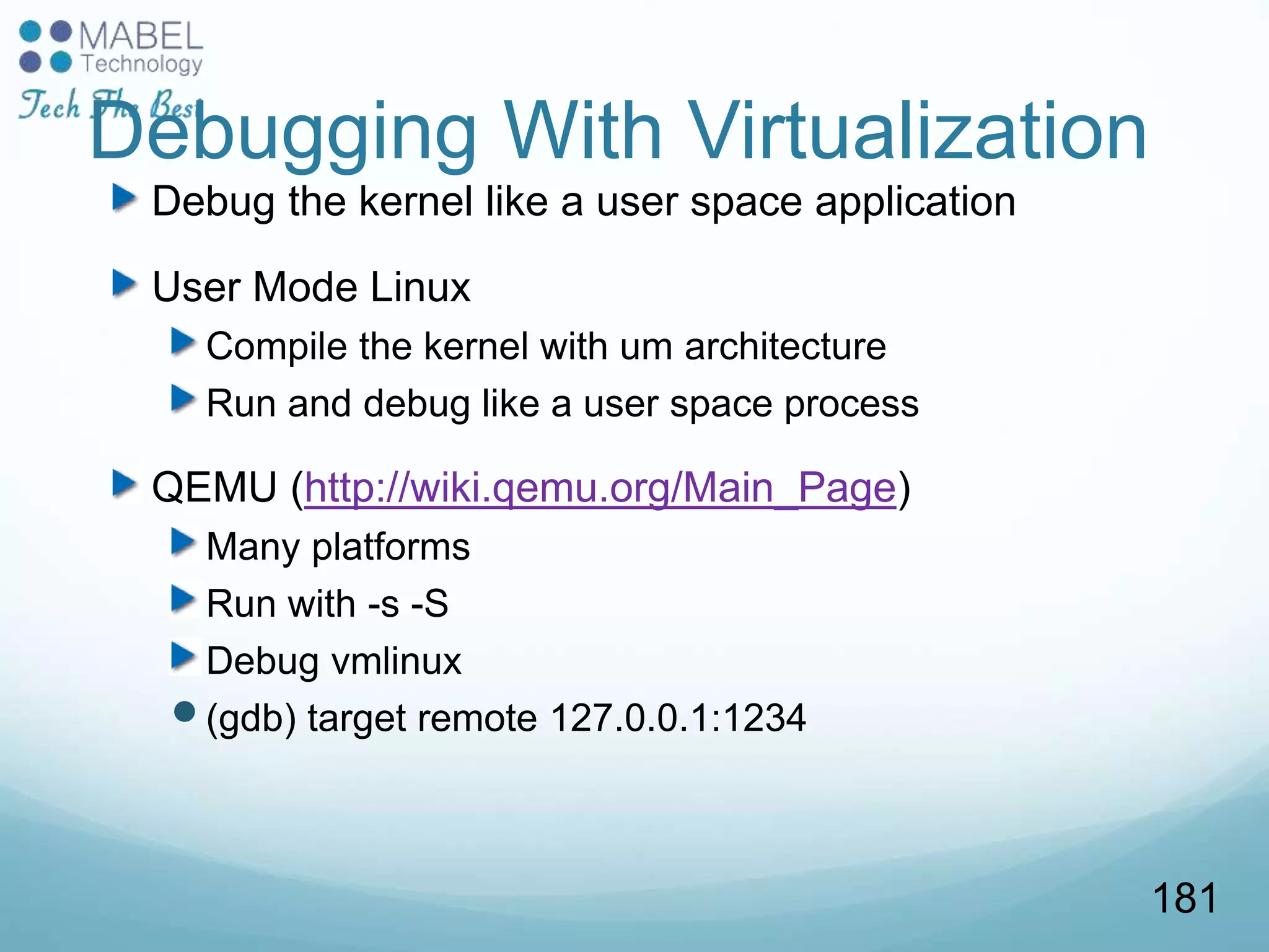 Debugging With Virtualization
Debug the kernel like a user space application
User Mode Linux
Compile the kernel with um architecture
Run and debug like a user space process
QEMU (http://wiki.qemu.org/Main_Page)
Many platforms
Run with -s -S
Debug vmlinux
(gdb) target remote 127.0.0.1:1234
181
 
