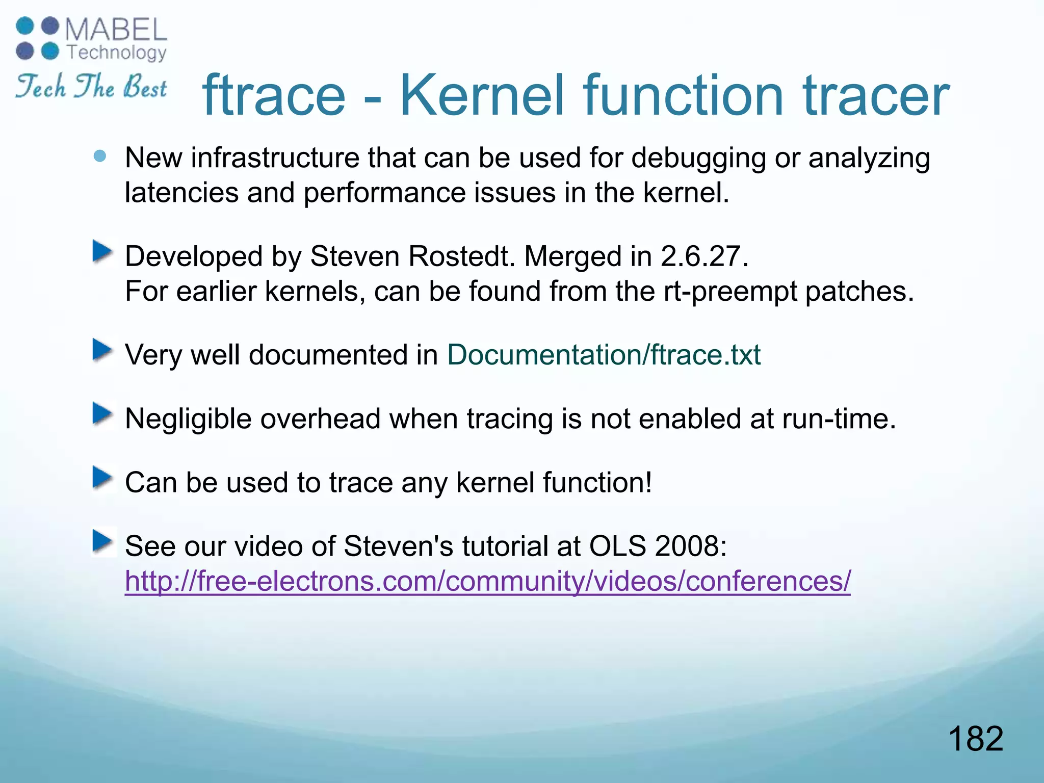 ftrace - Kernel function tracer
 New infrastructure that can be used for debugging or analyzing
latencies and performance issues in the kernel.
Developed by Steven Rostedt. Merged in 2.6.27.
For earlier kernels, can be found from the rt-preempt patches.
Very well documented in Documentation/ftrace.txt
Negligible overhead when tracing is not enabled at run-time.
Can be used to trace any kernel function!
See our video of Steven's tutorial at OLS 2008:
http://free-electrons.com/community/videos/conferences/
182
 