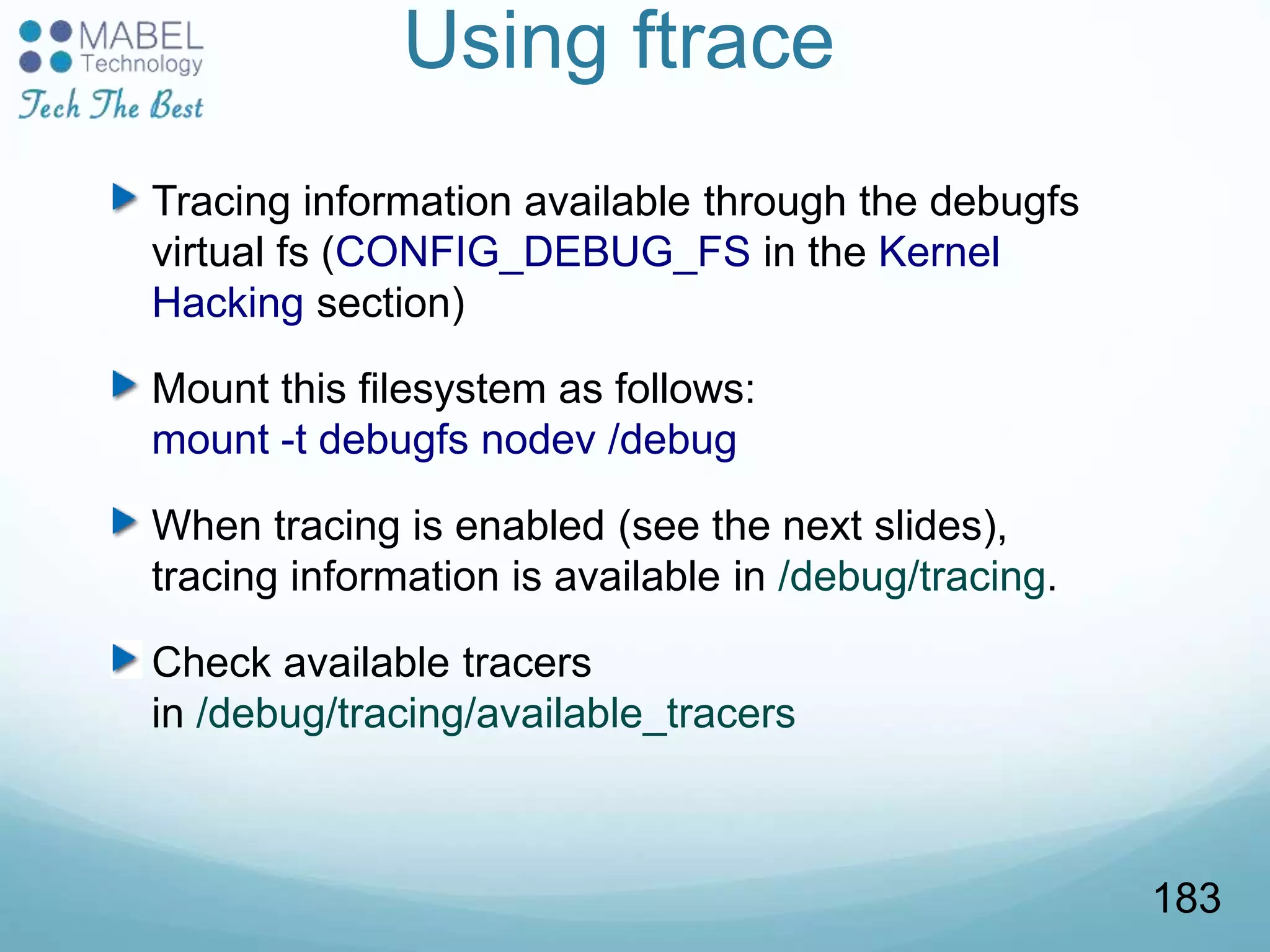 Using ftrace
Tracing information available through the debugfs
virtual fs (CONFIG_DEBUG_FS in the Kernel
Hacking section)
Mount this filesystem as follows:
mount -t debugfs nodev /debug
When tracing is enabled (see the next slides),
tracing information is available in /debug/tracing.
Check available tracers
in /debug/tracing/available_tracers
183
 