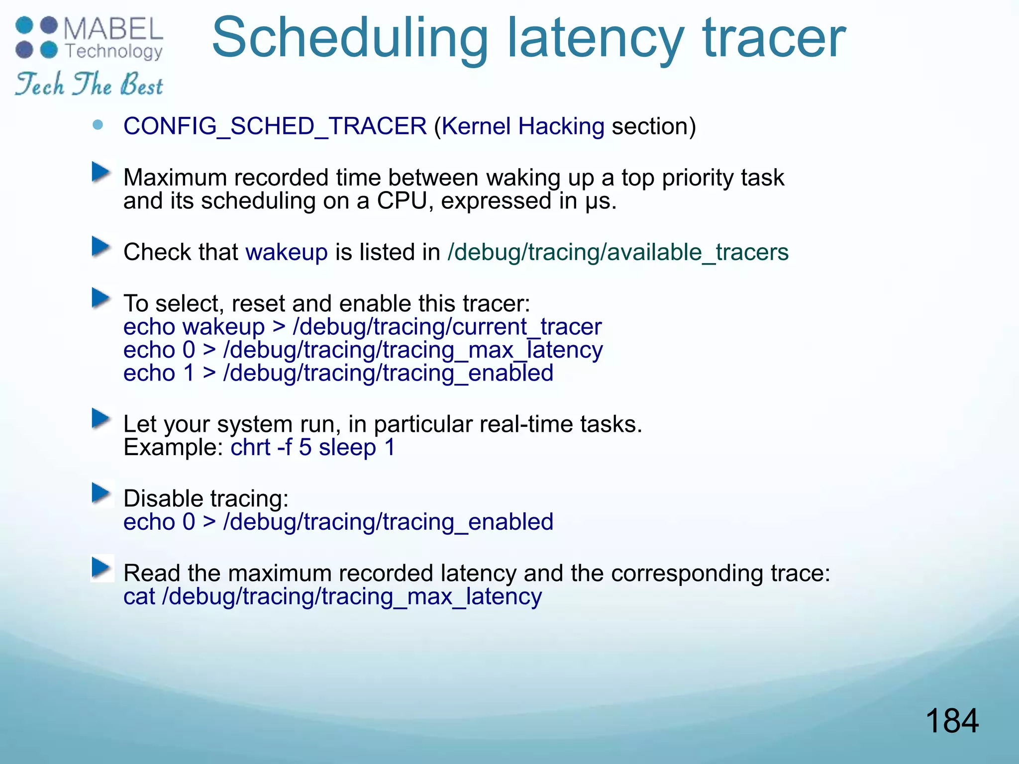 Scheduling latency tracer
 CONFIG_SCHED_TRACER (Kernel Hacking section)
Maximum recorded time between waking up a top priority task
and its scheduling on a CPU, expressed in µs.
Check that wakeup is listed in /debug/tracing/available_tracers
To select, reset and enable this tracer:
echo wakeup > /debug/tracing/current_tracer
echo 0 > /debug/tracing/tracing_max_latency
echo 1 > /debug/tracing/tracing_enabled
Let your system run, in particular real-time tasks.
Example: chrt -f 5 sleep 1
Disable tracing:
echo 0 > /debug/tracing/tracing_enabled
Read the maximum recorded latency and the corresponding trace:
cat /debug/tracing/tracing_max_latency
184
 