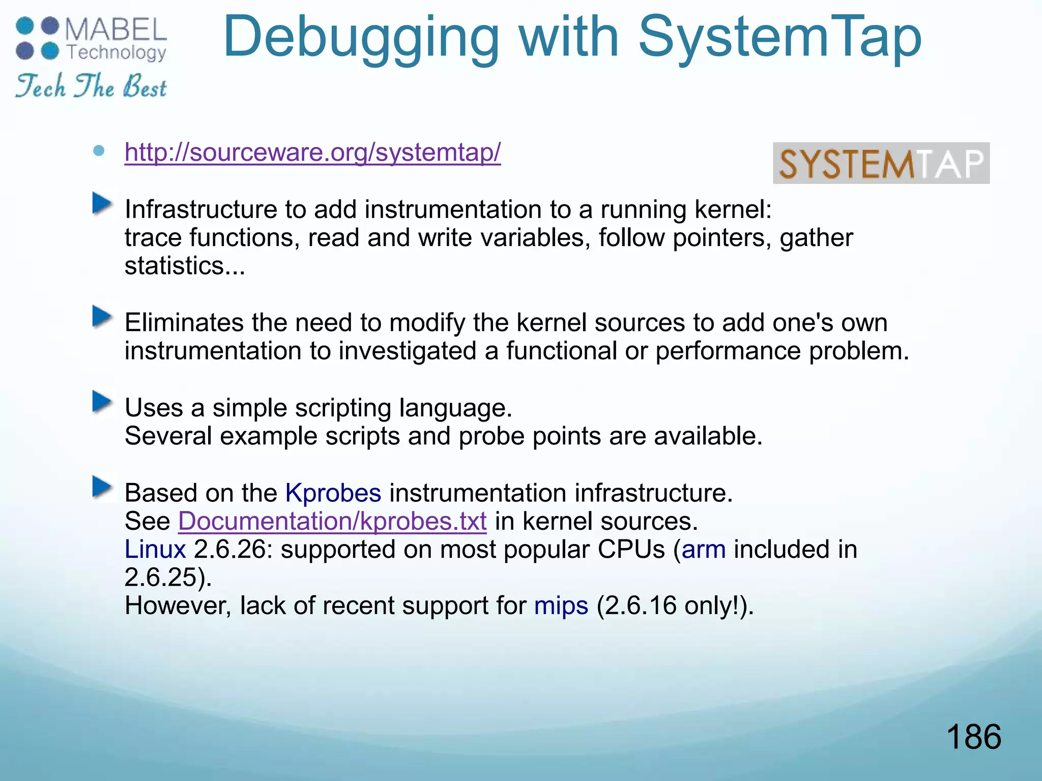 Debugging with SystemTap
 http://sourceware.org/systemtap/
Infrastructure to add instrumentation to a running kernel:
trace functions, read and write variables, follow pointers, gather
statistics...
Eliminates the need to modify the kernel sources to add one's own
instrumentation to investigated a functional or performance problem.
Uses a simple scripting language.
Several example scripts and probe points are available.
Based on the Kprobes instrumentation infrastructure.
See Documentation/kprobes.txt in kernel sources.
Linux 2.6.26: supported on most popular CPUs (arm included in
2.6.25).
However, lack of recent support for mips (2.6.16 only!).
186
 