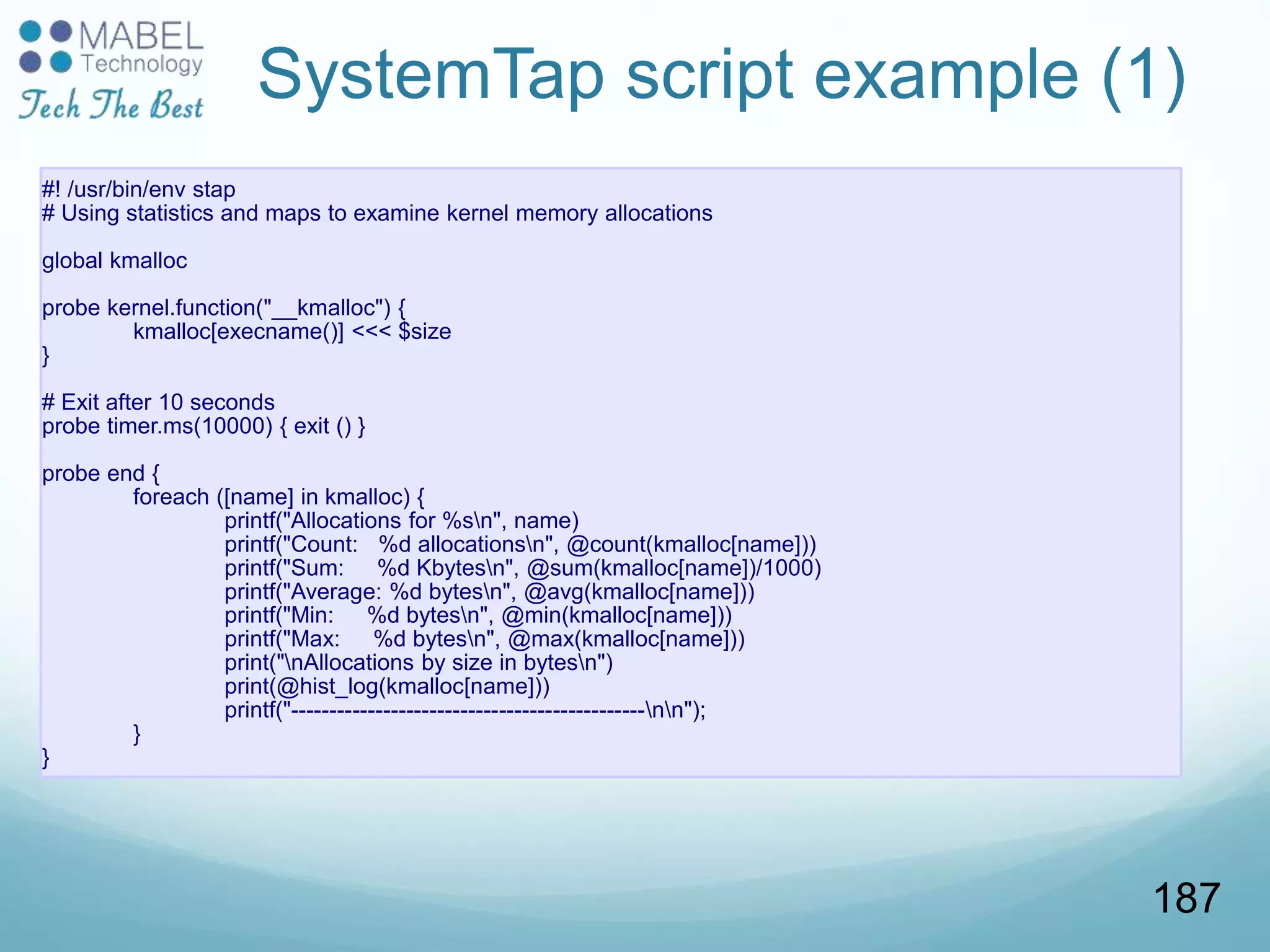 SystemTap script example (1)
#! /usr/bin/env stap
# Using statistics and maps to examine kernel memory allocations
global kmalloc
probe kernel.function("__kmalloc") {
kmalloc[execname()] <<< $size
}
# Exit after 10 seconds
probe timer.ms(10000) { exit () }
probe end {
foreach ([name] in kmalloc) {
printf("Allocations for %sn", name)
printf("Count: %d allocationsn", @count(kmalloc[name]))
printf("Sum: %d Kbytesn", @sum(kmalloc[name])/1000)
printf("Average: %d bytesn", @avg(kmalloc[name]))
printf("Min: %d bytesn", @min(kmalloc[name]))
printf("Max: %d bytesn", @max(kmalloc[name]))
print("nAllocations by size in bytesn")
print(@hist_log(kmalloc[name]))
printf("----------------------------------------------nn");
}
}
187
 