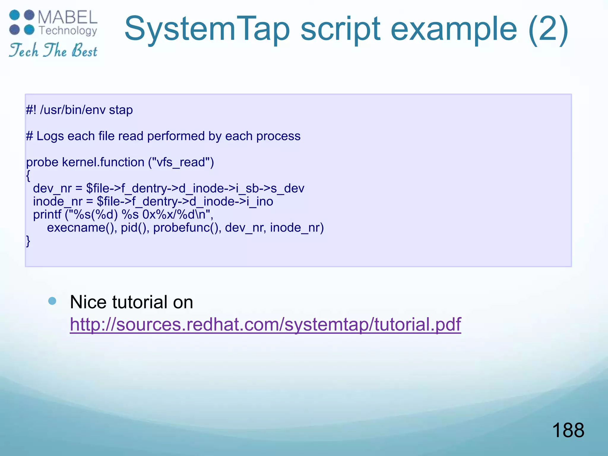 SystemTap script example (2)
#! /usr/bin/env stap
# Logs each file read performed by each process
probe kernel.function ("vfs_read")
{
dev_nr = $file->f_dentry->d_inode->i_sb->s_dev
inode_nr = $file->f_dentry->d_inode->i_ino
printf ("%s(%d) %s 0x%x/%dn",
execname(), pid(), probefunc(), dev_nr, inode_nr)
}
 Nice tutorial on
http://sources.redhat.com/systemtap/tutorial.pdf
188
 